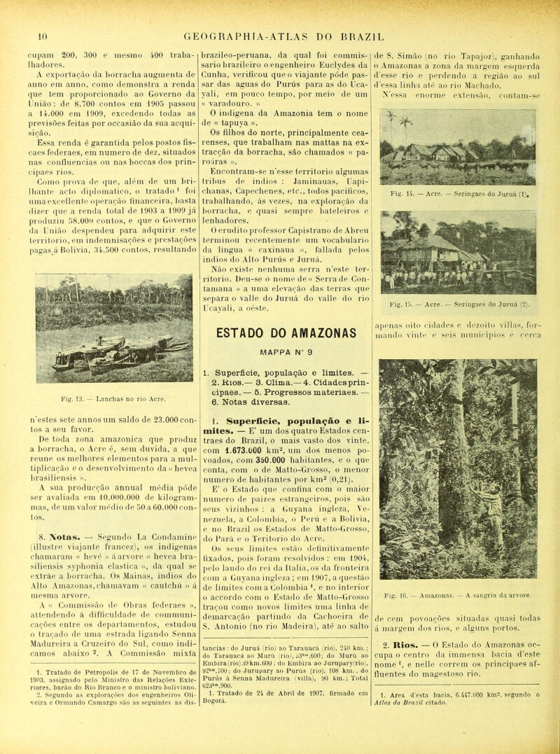 cupam 200, 300 e mesmo 400 traba- lhadores. A exportação da borracha augmenta de anno em anno, como demonstra a renda que tem proporcionado ao Governo da União : de 8.700 contos em 1905 passou a 14.000 em 1909, excedendo todas as previsões feitas por occasião da sua acqui- sição. Essa renda é garantida pelos postos fis- caes federaes, em numero de dez, situados nas confluências ou nas boccas dos prin- cipaes rios. Como prova de que, além de um bri- lhante acto diplomático, o tratado * 1 foi umaexcellente operação financeira, basta dizer que a renda total de 1903 a 1909 já produziu 58.00o contos, e que o Governo da União despendeu para adquirir este território, em indemnisações e prestações pagas^á Bolivia, 34.500 contos, resultando Fig. 13. — Lanchas no rio Acre. brazileo-peruana, da qual foi commis- sario brazileiro o engenheiro Euclydes da Cunha, verificou que o viajante póde pas- sar das aguas do Punis para as do Uca- yali, em pouco tempo, por meio de um « varadouro. » O indígena da Amazônia tem o nome de « tapuya ». Os filhos do norte, principalmente cea- renses, que trabalham nas mattas na ex- tracção da borracha, são chamados « pa- roúras ». Encontram-se n'esse território algumas tribus de indios : Jaminauas, Uapi- chanas, Capechenes, etc., todos pacíficos, trabalhando, ás vezes, na exploração da borracha, e quasi sempre bateleiros e lenhadores. O erudito professor Capistrano de Abreu terminou recentemente um vocabulário da lingua « caxinaua », fallada pelos indios do Alto Punis e Juruá. Não existe nenhuma serra n’este ter- ritório. Deu-se o nome de « Serra de Con- tamana » a uma elevação das terras que separa o valle do Juruá do valle do rio Ucayali, a oéste. ESTADO DO AMAZONAS MAPPA N° 9 1. Superfície, população e limites. — 2. Kios.— 3. Clima.— 4. Cidadesprin- cipaes. — 5. Progressos materiaes. — 6. Notas diversas. de S. Simão (no rio Tapajoz), ganhando o Amazonas a zona da margem esquerda d'esse rio e perdendo a região ao sul d'essa linha até ao rio Machado. N'essa enorme extensão, contam-se Fig. 14. — Acre. — Seringaes do Juruá (1). Fig. 15. — Acre. — Seringaes do Juruá (2). apenas oito cidades e dezoito vi lias, for- mando vinte e seis municípios e cerca Fig. 16. — Amazonas. — A sangria da arvore. de cem povoações situadas quasi todas á margem dos rios, e alguns portos. 2. Rios. — O Estado do Amazonas oc- cupa o centro da immensa bacia d’este nome *, e nelle correm os principaes af- fluentes do magestoso rio. t. Area d'esta bacia, 6.447.000 km?, segundo o At/as do Brazil citado. ifiestes sete annosum saldo de 23.000 con- tos a seu favor. De toda zona amazônica que produz a borracha, o Acre é, sem duvida, a que reune os melhores elementos para a mul- tiplicação eo desenvolvimento da«hevea brasiliensis ». A sua producção annual média póde ser avaliada em 10.000.000 de kilogram- mas, de um valor médio de 50 a 60.000 con- tos. 8. IVotas. — Segundo La Condamine (illustre viajante francez), os indígenas chamaram « hevé » á arvore « hevea bra- siliensis syphonia elastica », da qual se extráe a borracha. Os Mainas, indios do Alto Amazonas, chamavam « cautchú » á mesma arvore. A « Commissão de Obras federaes », attendendo á difficuldade de communi- cações entre os departamentos, estudou o traçado de uma estrada ligando Senna Madureira a Cruzeiro do Sul, como indi- camos abaixo 2. A Commissão mixta 1. Tratado de Petropolis de 17 de Novembro de 1903, assignado pelo Ministro das Relações Exte- riores, barão do Rio Branco e o ministro boliviano. 2. Segundo as explorações dos engenheiros Oli- veira e Ormundo Camargo são as seguintes as dis- 1. Superfície, população e li- mites. — E’ um dos quatro Estados cen- traes do Brazil, o mais vasto dos vinte, com 1.673.0ÜO km2, um dos menos po- voados, com 350.000 habitantes, e o que conta, com o de Matto-Grosso, o menor numero de habitantes por km2 (0,21). E’ o Estado que confina com o maior numero de paizes estrangeiros, pois são seus vizinhos : a Guyana ingleza, Ve- nezuela, a Colombia, o Perú e a Bolivia, e no Brazil os Estados de Matto-Grosso, do Pará e o Teritorio do Acre. Os seus limites estão definitivamente fixados, pois foram resolvidos: em 1904, pelo laudo do rei da Italia, os da fronteira com a Guyana ingleza; em 1907, a questão de limites com a Colombia *, e no interior o accordo com o Estado de Matto-Grosso traçou como novos limites uma linha de demarcação partindo da Cachoeira de S. Antonio (no rio Madeira), até ao salto tancias: do Juruá (rio) ao Tarauacá (rio), 240 km.; do Tarauacá ao Murú (rio), ò3km,600; do Murü ao Embira(rio)39km.600 ; do Embira ao Jurupary(rio), 92k,700; do Jurupary ao Purús (rio), 108 km. , do Purús à Senna Madureira (villa), y0 km.; Total 623k”,90U. 1. Tratado de 24 de Abril de 1907, firmado em Bogotá.