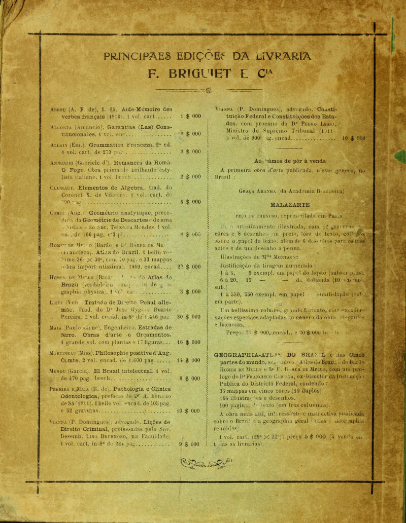 PRIbiCIPAES EDíÇOEf DA LIVRARIA F. BRfGUET L CIA Abkeu (A.. F de), I. Ij. Aide-Mémoire des verbes français (1910;. 1 vo!, cart 1 $ 000 Alcúkta (Amancio). Garantias (LasY Cons- titucionales. 1 voi. ene Allain (Era.). Grammatiea Franceza, 2a ed. 1 vol. cart. de 273 pag, Annunzio (Gabriele d’). Romances da Romã. 0 Fogo. Obra prima do brilhante esty- lista italiano. 1 vol. broch Clairalt. Elementos de Álgebra, trad. do Coronel X. de Villoróy. 1 vol. cart. dé 90 r ;m CoMir (Aug. ;. Géométrie analytique, prece- dida, da Géométrie de Descartes e de uma ■ . Áoliee» do snr. Teixeira Mendes, i vol. em,. de 766 pag. e*3 pl Home” df Mm1 o (Barão e Dr Homem de Me- • irrancisco). Atlas do 3razil. 1 bello vo- lume 36- X 90°, cora 7o pag. e 33 mappas obra impor! ntissiraa,. 1909, encad.... Homem de Mello (Barã' 1 1 > do Atlas do Brazii (verdadeiro •. on p io de g •>- graphia physica;. 1 vo1, cm .... Liszt (Von(. Tratado de Di-eito Penal alle- mão. Trad. do I)r Jose liygii.o Duarte Pereira, 2 vol. encád. iu-8° de 1.476 pag. Maia Paulo Cirne), Engenheiro. Estradas de ferro. Obras d’arte e Orçamentos. 1 grande vol. com plantas e 17 ííguras... Martineac Miss). Philosopbie positive d’Aug. Comte. 2 vol. encad. de 1.600 pag Merou (Garcia). El Brazii intelectual. 1 vol. de 470 pag. broch Pereira e.Maia (B. Je;. Fathologia e Clinica Odontologica, prefacio .lo Dr A. Benioio de Sá (1911). í bello vol. encad. de 405 pag. e 52 gravuras. \ Yiakka (P. Domingues), advogado. Lições de Direito Criminal, professadas pelo Snr. Desemb. Lima Dr um moa d, na Faculdade. 1 vol. cart. in-8° de 22* pag ■'* $ 000 5 . \ 3 $ 000 ' s 2 $ 000 I v s o $ 000 \ s I 8 $ üOO 27 $ 000 3 $ 000 30 $ 000 16 $ 000 14 $ 000 8 $ 000 10 $ 000 < 9 $ 000 l Vianna (P. Domingues), advogado. Consti- tuição Federal e Constituições dos Esta- dos, com proemto do Dr Pedro Lessa, • Ministro do Supremo Tribunal (lai t . a vol. de 900 tg. encad 10 $ 000 Ac oámos de pôr á venda A primeira obra d'artc publicada, u’esle genero, no Brazii ; Graça Aranha (da Academia Bui/ileira) MALAZARTE peça »b theatro, representada. em-Paris. ( * i artisticamente iiiiratrada, com cores e 8 desenho mi preto, Ibra do sobre o.papei do texto, além de 6 desin actos e de um desenho á penná. gran-rra < to, coíb lllustraçòes de M11® -Montagv; Justificação da tiragem numerada : 1 à 8, 5 exempl. em papel do Japão (subsm ip.os,. 6 à 20, 15 — — de tio]laiula (10 -x. ripí. sub.) 1 à 550, 550 exempl. em papel • simüi-Jnpão (sul', em parte). • Um beliissimo volume, grande formato, com ucadcr- nações especiaes adaptada» ao genero da obra ch'gan’' » e luxuosas. Preço; $ 000, encad., e 20 $ OOu bmíi.- >. GEOGRAPHIA-ATL*c' DO BRA7.ÍL e ,das Cinco partes do mundo, seg .idoo Atlas do Bi*azi l.. do Barão Homem dk .Mulo e D1 F. (í. uk.m'dk Mello, com um pro- logo do DrFrancisco Cabrita, ex-Direclor da Insti ucção Publica do Districlo Federal, contendo r 35 mappas em cinco côres (10 duplos). 166 illuslraçms e desenhos. 100 pagintu iexto (em tres columuas). A A obra mais util, int- ress.Vute e instruetivá publicada sobre o Brazii o a geograplua geral ( tilas c Geogcapliia reunidos). 1 voi. cart. (29° X 22®); preço 5 $ 000 (á ve mm Uu t tas as livrarias).