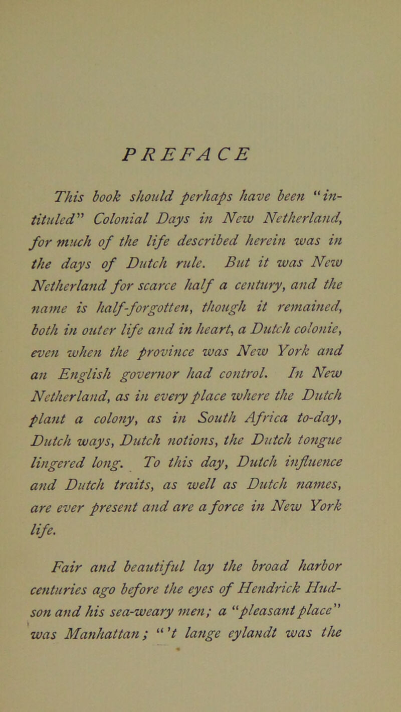 PREFACE This book should perhaps have bee7i “in- tituled” Colonial Daps in New Netherlands for much of the life described herein was m the days of Dutch ride. But it was New Netherland for scarce half a century, and the name is half-forgotten, though it remained, both in outer life and in heart, a Dutch colonic, even when the province was New York and an English governor had control. In New Netherland, as in every place where the Dutch plant a colony, as in South Africa to-day, Dutch ways, Dutch notions, the Dutch tongue lingered long. To this day, Dutch influence and Dutch traits, as well as Dutch names, are ever present and are a force in New York life. Fair and beautifid lay the broad harbor centuries ago before the eyes of Hendrick Hud- son and his sea-weary men; a “pleasantplace” was Manhattan; “ 't lange eylandt was the