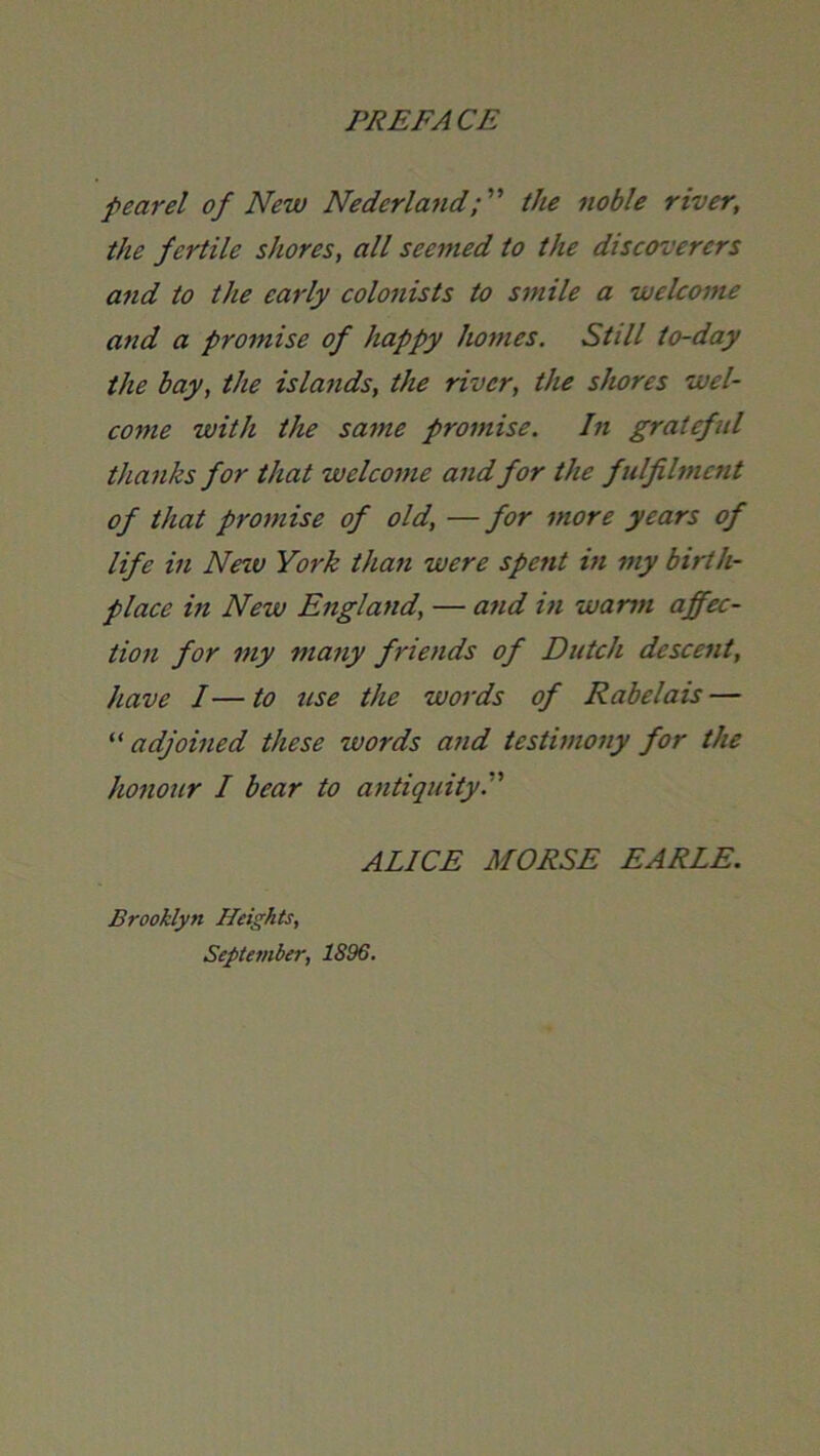 pear el of New Nederland; ” the noble river, the fertile shores, all seemed to the discoverers and to the early colonists to smile a welcome and a promise of happy homes. Still to-day the bay, the islands, the river, the shores wel- come with the same promise. In gratefid thanks for that welcome and for the fulfilment of that promise of old, —for more years of life in Neiv York than were spent in my birth- place in New England, — and in warm affec- tion for my many friends of Dutch descent, have I—to use the words of Rabelais — ^'adjoined these words and testimony for the honour I bear to antiquity. ALICE MORSE EARLE. Brooklyn Heights, September, 1896.