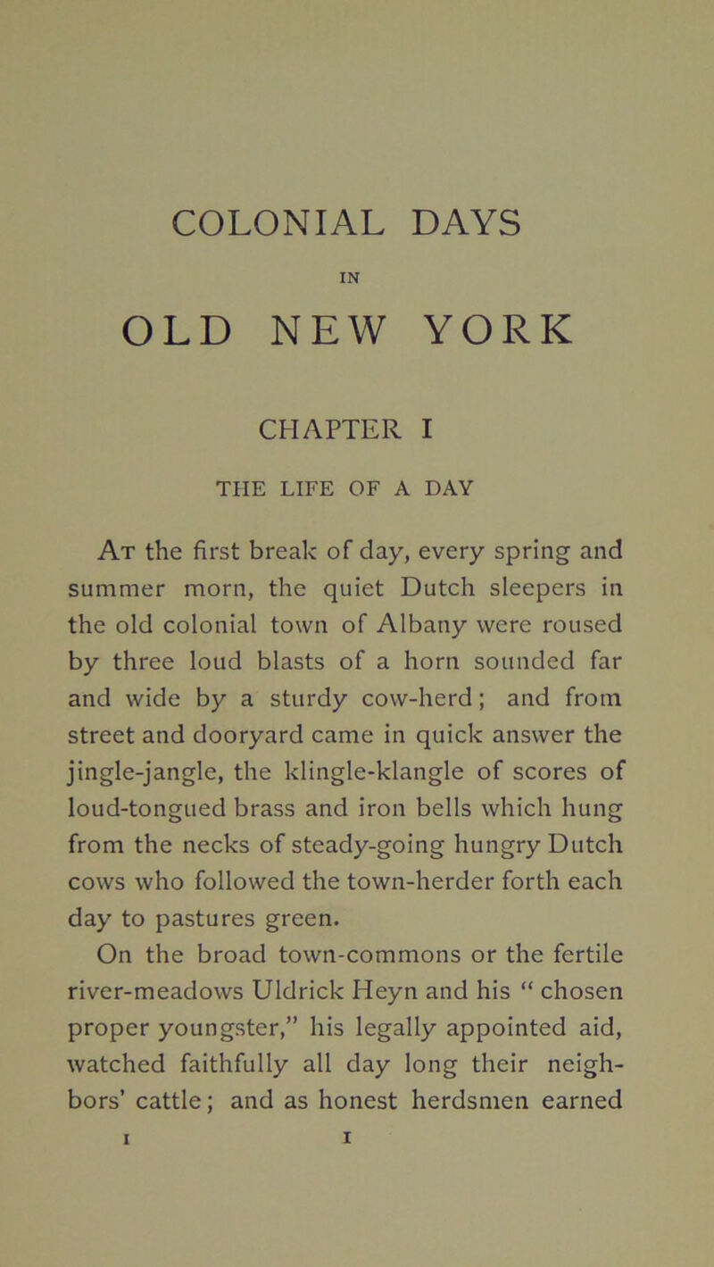 COLONIAL DAYS IN OLD NEW YORK CHAPTER I THE LIFE OF A DAY At the first break of day, every spring and summer morn, the quiet Dutch sleepers in the old colonial town of Albany were roused by three loud blasts of a horn sounded far and wide by a sturdy cow-herd; and from street and dooryard came in quick answer the jingle-jangle, the klingle-klangle of scores of loud-tongued brass and iron bells which hung from the necks of steady-going hungry Dutch cows who followed the town-herder forth each day to pastures green. On the broad town-commons or the fertile river-meadows Uldrick Heyn and his “ chosen proper youngster,” his legally appointed aid, watched faithfully all day long their neigh- bors’ cattle; and as honest herdsmen earned