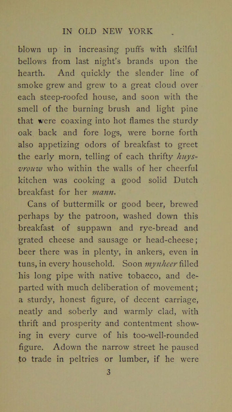 blown up in increasing puffs with skilful bellows from last night’s brands upon the hearth. And quickly the slender line of smoke grew and grew to a great cloud over each steep-roofed house, and soon with the smell of the burning brush and light pine that were coaxing into hot flames the sturdy oak back and fore logs, were borne forth also appetizing odors of breakfast to greet the early morn, telling of each thrifty huys- vronw who within the walls of her cheerful kitchen was cooking a good solid Dutch breakfast for her mann. Cans of buttermilk or good beer, brewed perhaps by the patroon, washed down this breakfast of suppawn and rye-bread and grated cheese and sausage or head-cheese; beer there was in plenty, in ankers, even in tuns, in every household. Soon mynheer filled his long pipe with native tobacco, and de- parted with much deliberation of movement; a sturdy, honest figure, of decent carriage, neatly and soberly and warmly clad, with thrift and prosperity and contentment show- ing in every curve of his too-well-rounded figure. Adown the narrow street he paused to trade in peltries or lumber, if he were 3