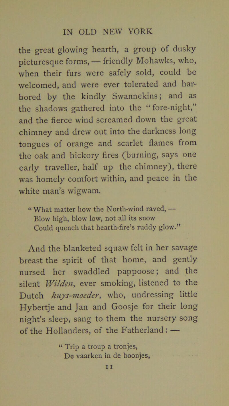 the great glowing hearth, a group of dusky- picturesque forms, — friendly Mohawks, who, when their furs were safely sold, could be welcomed, and were ever tolerated and har- bored by the kindly Swannekins; and as the shadows gathered into the “ fore-night,” and the fierce wind screamed down the great chimney and drew out into the darkness long tongues of orange and scarlet flames from the oak and hickory fires (burning, says one early traveller, half up the chimney), there was homely comfort within, and peace in the white man’s wigwam. “ What matter how the North-wind raved, — Blow high, blow low, not all its snow Could quench that hearth-fire’s ruddy glow.” And the blanketed squaw felt in her savage breast the spirit of that home, and gently nursed her swaddled pappoose; and the silent Wilden, ever smoking, listened to the Dutch huys-moeder^ who, undressing little Hybertje and Jan and Goosje for their long night’s sleep, sang to them the nursery song of the Hollanders, of the Fatherland: — “ Trip a troup a tronjes, De vaarken in de boonjes,