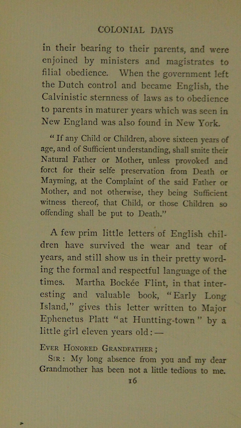 in their bearing to their parents, and were enjoined by ministers and magistrates to filial obedience. When the government left the Dutch control and became English, the Calvinistic sternness of laws as to obedience to parents in maturer years which was seen in New England was also found in New York. “ If any Child or Children, above sixteen years of age, and of Sufficient understanding, shall smite their Natural Father or Mother, unless provoked and forct for their selfe preservation from Death or Mayming, at the Complaint of the said Father or Mother, and not otherwise, they being Sufficient witness thereof, that Child, or those Children so offending shall be put to Death.” A few prim little letters of English chil- dren have survived the wear and tear of years, and still show us in their pretty word- ing the formal and respectful language of the times. Martha Bock^e Flint, in that inter- esting and valuable book, “Early Long Island,” gives this letter written to Major Ephenetus Platt “at Huntting-town ” by a little girl eleven years old: — Ever Honored Grandfather ; Sir : My long absence from you and my dear Grandmother has been not a little tedious to i6 me.