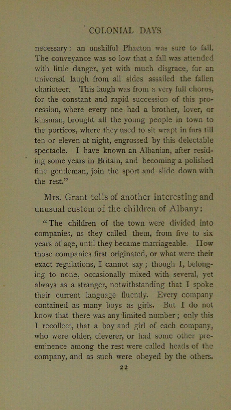 necessary: an unskilful Phaeton was sure to fall. Tiie conveyance was so low that a fall was attended with little danger, yet with much disgrace, for an universal laugh from all sides assailed the fallen charioteer. This laugh was from a very full chorus, for the constant and rapid succession of this pro- cession, where every one had a brother, lover, or kinsman, brought all the young people in town to the porticos, where they used to sit wrapt in furs till ten or eleven at night, engrossed by this delectable spectacle. I have known an Albanian, after resid- ing some years in Britain, and becoming a j>olished fine gentleman, join the sport and slide down with the rest.” Mrs. Grant tells of another interesting and unusual custom of the children of Albany: “The children of the town were divided into companies, as they called them, from five to six years of age, until they became marriageable. How' those companies first originated, or what were their exact regulations, I cannot say; though I, belong- ing to none, occasionally mixed with several, yet always as a stranger, notwithstanding that I spoke their current language fluently. Every company contained as many boys as girls. But I do not knovv that there was any-limited number; only this I recollect, that a boy and girl of each company, who were older, cleverer, or had some other pre- eminence among the rest were called heads of the company, and as such were obeyed by the others.