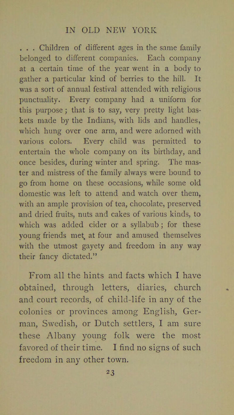 . . . Children of different ages in the same family belonged to different companies. Each company at a certain time of the year went in a body to gather a particular kind of berries to the hill. It was a sort of annual festival attended with religious punctuality. Every company had a uniform for this purpose; that is to say, very pretty light bas- kets made by the Indians, with lids and handles, which hung over one arm, and were adorned with various colors. Every child was permitted to entertain the whole company on its birthday, and once besides, during winter and spring. The mas- ter and mistress of the family always were bound to go from home on these occasions, while some old domestic was left to attend and watch over them, with an ample provision of tea, chocolate, preserved and dried fruits, nuts and cakes of various kinds, to which was added cider or a syllabub; for these young friends met, at four and amused themselves with the utmost gayety and freedom in any way their fancy dictated.” From all the hints and facts which I have obtained, through letters, diaries, church and court records, of child-life in any of the colonies or provinces among English, Ger- man, Swedish, or Dutch settlers, I am sure these Albany young folk were the most favored of their time. I find no signs of such freedom in any other town.