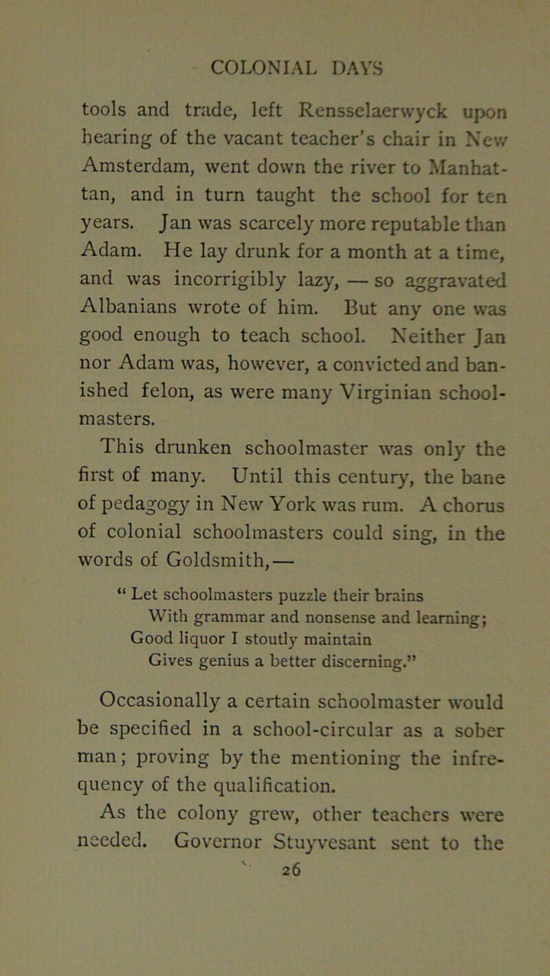 tools and trade, left Rensselaerwyck upon hearing of the vacant teacher’s chair in Nev/ Amsterdam, went down the river to Manhat- tan, and in turn taught the school for ten years. Jan was scarcely more reputable than Adam. He lay drunk for a month at a time, and was incorrigibly lazy, — so aggravated Albanians wrote of him. But any one was good enough to teach school. Neither Jan nor Adam was, however, a convicted and ban- ished felon, as were many Virginian school- masters. This drunken schoolmaster was only the first of many. Until this century, the bane of pedagogy in New York was rum. A chorus of colonial schoolmasters could sing, in the words of Goldsmith,— “ Let schoolmasters puzzle their brains With grammar and nonsense and learning; Good liquor I stoutly maintain Gives genius a better discerning.” Occasionally a certain schoolmaster would be specified in a school-circular as a sober man; proving by the mentioning the infre- quency of the qualification. As the colony grew, other teachers were needed. Governor Stu}wesant sent to the