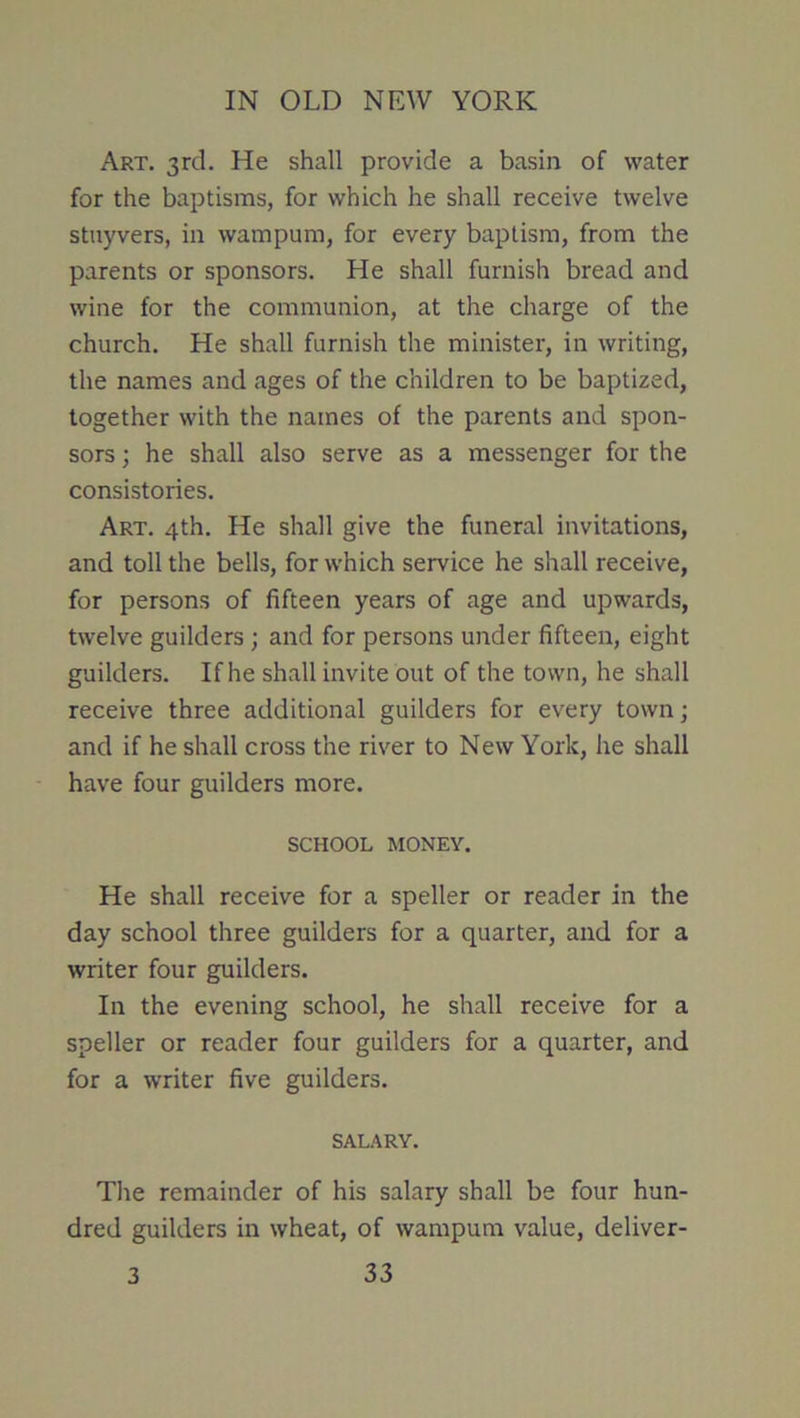 Art. 3rd. He shall provide a basin of water for the baptisms, for which he shall receive twelve stuyvers, in wampum, for every baptism, from the parents or sponsors. He shall furnish bread and wine for the communion, at the charge of the church. He shall furnish the minister, in writing, the names and ages of the children to be baptized, together with the names of the parents and spon- sors ; he shall also serve as a messenger for the consistories. Art. 4th. He shall give the funeral invitations, and toll the bells, for which service he shall receive, for persons of fifteen years of age and upwards, twelve guilders ; and for persons under fifteen, eight guilders. If he shall invite out of the town, he shall receive three additional guilders for every town; and if he shall cross the river to New York, he shall have four guilders more. SCHOOL MONEY. He shall receive for a speller or reader in the day school three guilders for a quarter, and for a writer four guilders. In the evening school, he shall receive for a speller or reader four guilders for a quarter, and for a writer five guilders. SALARY. The remainder of his salary shall be four hun- dred guilders in wheat, of wampum value, deliver-