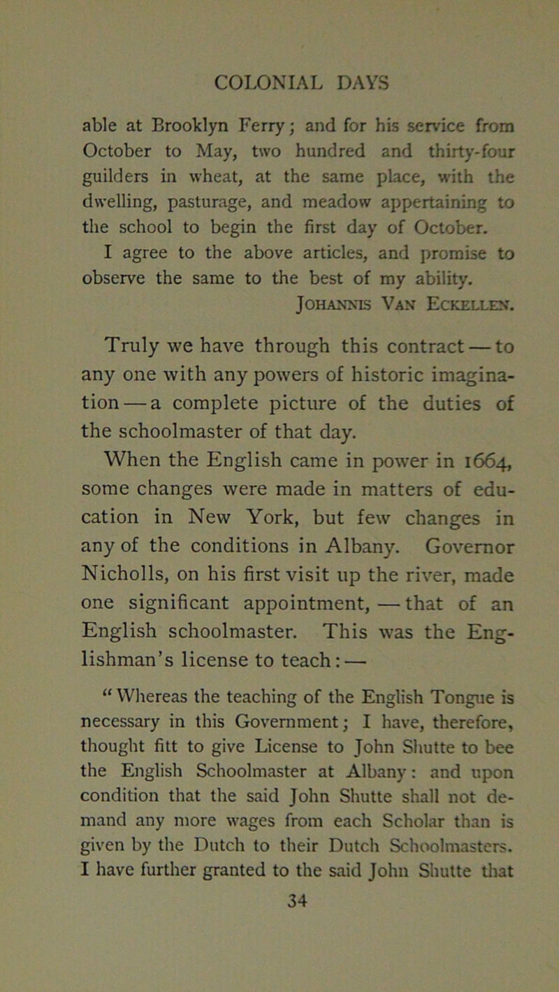 able at Brooklyn Ferry; and for his service from October to May, two hundred and thirty-four guilders in wheat, at the same place, w'ith the dwelling, pasturage, and meadow appertaining to the school to begin the first day of October. I agree to the above articles, and promise to observe the same to the best of my ability. JOHANMS Van Eckellen. Truly we have through this contract — to any one with any powers of historic imagina- tion— a complete picture of the duties of the schoolmaster of that day. When the English came in power in 1664, some changes were made in matters of edu- cation in New York, but few changes in any of the conditions in Albany. Governor Nicholls, on his first visit up the river, made one significant appointment, — that of an English schoolmaster. This was the Eng- lishman’s license to teach: — “ Whereas the teaching of the English Tongue is necessary in this Government; I have, therefore, thought fitt to give License to John Shutte to bee the English Schoolmaster at Albany: and upon condition that the said John Shutte shall not de- mand any more wages from each Scholar than is given by the Dutch to their Dutch Schoolmasters. I have further granted to the said John Shutte tliat