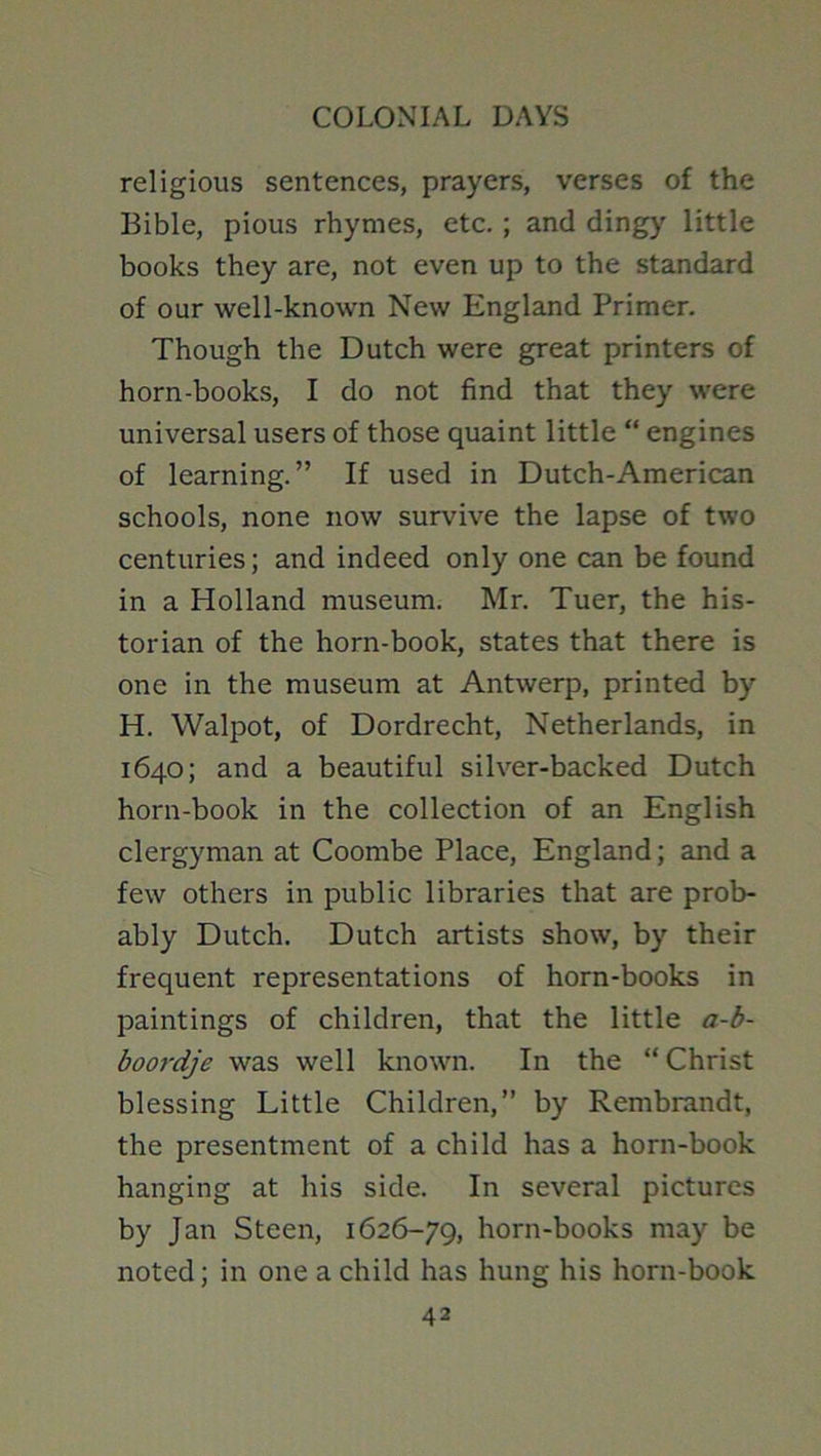 religious sentences, prayers, verses of the Bible, pious rhymes, etc.; and dingy little books they are, not even up to the standard of our well-known New England Primer. Though the Dutch were great printers of horn-books, I do not find that they were universal users of those quaint little “ engines of learning.” If used in Dutch-American schools, none now survive the lapse of two centuries; and indeed only one can be found in a Holland museum. Mr. Tuer, the his- torian of the horn-book, states that there is one in the museum at Antwerp, printed by H. Walpot, of Dordrecht, Netherlands, in 1640; and a beautiful silver-backed Dutch horn-book in the collection of an English clergyman at Coombe Place, England; and a few others in public libraries that are prob- ably Dutch. Dutch artists show, by their frequent representations of horn-books in paintings of children, that the little a-b- boordje was well known. In the “ Christ blessing Little Children,” by Rembrandt, the presentment of a child has a horn-book hanging at his side. In several pictures by Jan Steen, 1626-79, horn-books may be noted; in one a child has hung his horn-book