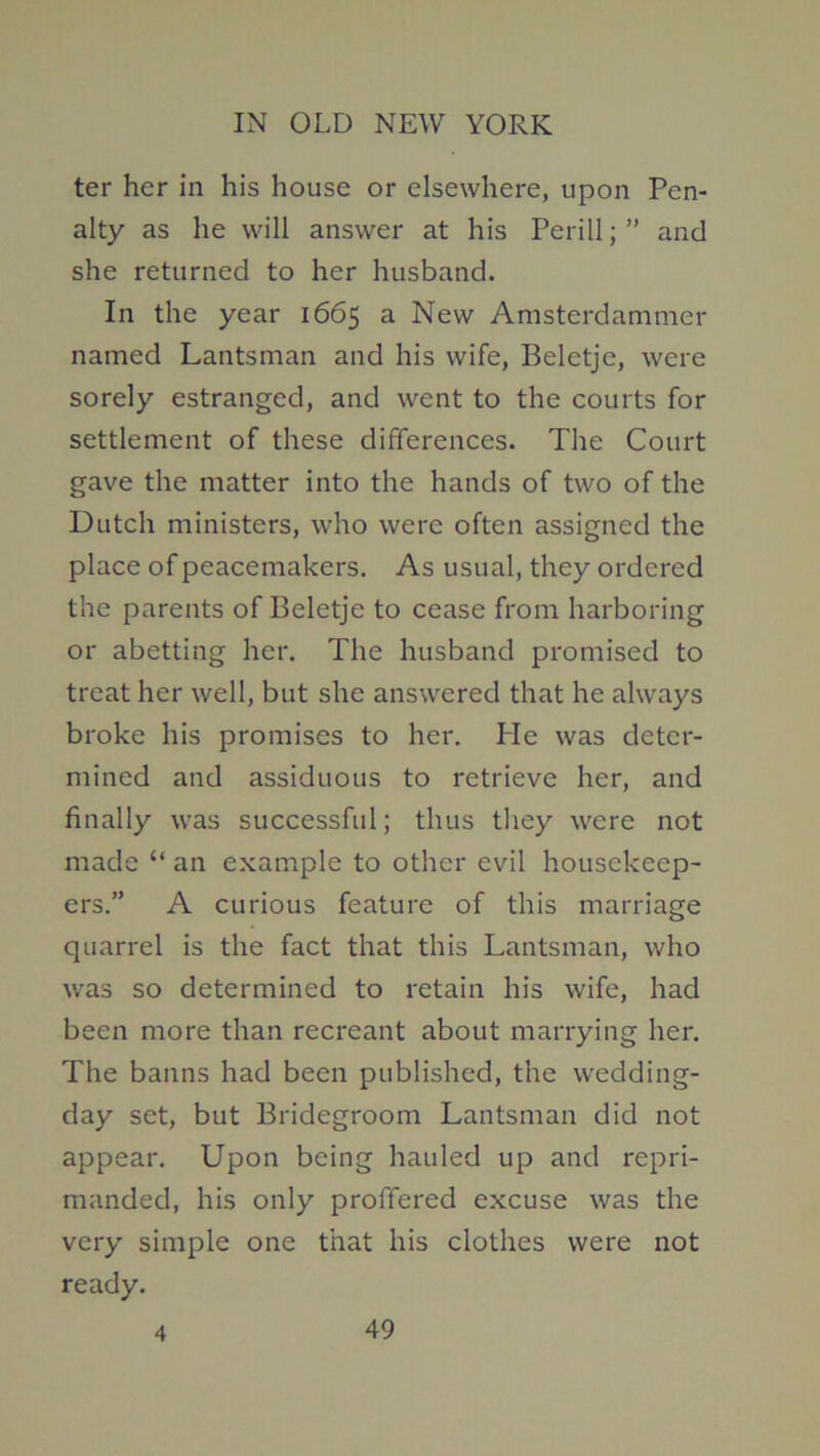 ter her in his house or elsewhere, upon Pen- alty as he will answer at his Perill; ” and she returned to her husband. In the year 1665 a New Amsterdammer named Lantsman and his wife, Beletje, were sorely estranged, and went to the courts for settlement of these differences. The Court gave the matter into the hands of two of the Dutch ministers, who were often assigned the place of peacemakers. As usual, they ordered the parents of Beletje to cease from harboring or abetting her. The husband promised to treat her well, but she answered that he always broke his promises to her. He was deter- mined and assiduous to retrieve her, and finally was successful; thus tliey were not made “ an example to other evil housekeep- ers.” A curious feature of this marriage quarrel is the fact that this Lantsman, who was so determined to retain his wife, had been more than recreant about marrying her. The banns had been published, the wedding- day set, but Bridegroom Lantsman did not appear. Upon being hauled up and repri- manded, his only proffered excuse was the very simple one that his clothes were not ready.