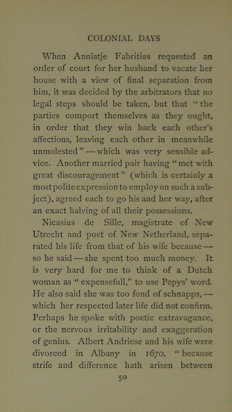 When Anniatje Fabritius requested an order of court for her husband to vacate her house with a view of final separation from him, it was decided by the arbitrators that no legal steps should be taken, but that “ the parties comport themselves as they ought, in order that they win back each other’s affections, leaving each other in meanwhile unmolested ” — which was very sensible ad- vice. Another married pair having “ met with great discouragement ” (which is certainly a most polite expression to employ on such a sub- ject), agreed each to go his and her way, after an exact halving of all their possessions. Nicasius de Sille, magistrate of New Utrecht and poet of New Netherland, sepa- rated his life from that of his wife because — so he said — she spent too much money. It is very hard for me to think of a Dutch woman as “ expensefull,” to use Pepys’ word. He also said she was too fond of schnapps, — which her respected later life did not confirm. Perhaps he spoke with poetic extravagance, or the nervous irritability and exaggeration of genius. Albert Andriese and his wife were divorced in Albany in 1670, “ because strife and difference hath arisen between