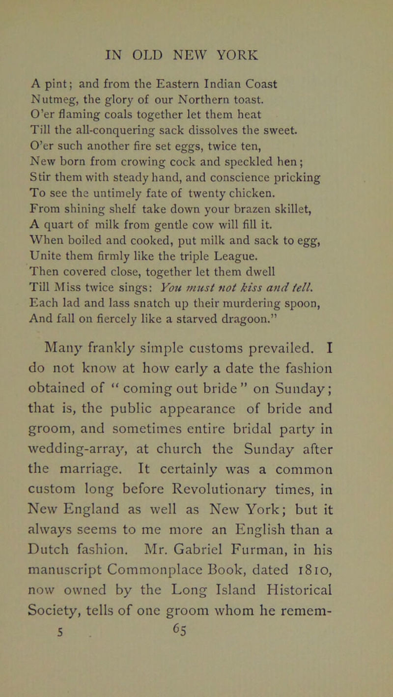 A pint; and from the Eastern Indian Coast Nutmeg, the glory of our Northern toast. O’er flaming coals together let them heat Till the all-conquering sack dissolves the sweet. O’er such another fire set eggs, twice ten. New born from crowing cock and speckled hen; Stir them with steady hand, and conscience pricking To see the untimely fate of twenty chicken. From shining shelf take down your brazen skillet, A quart of milk from gentle cow will fill it. When boiled and cooked, put milk and sack to egg, Unite them firmly like the triple League. Then covered close, together let them dwell Till Miss twice sings: You must not kiss and tell. Each lad and lass snatch up their murdering spoon. And fall on fiercely like a starved dragoon.” Many frankly simple customs prevailed. I do not know at how early a date the fashion obtained of “ coming out bride” on Sunday; that is, the public appearance of bride and groom, and sometimes entire bridal party in wedding-array, at church the Sunday after the marriage. It certainly was a common custom long before Revolutionary times, in New England as well as New York; but it always seems to me more an English than a Dutch fashion. Mr. Gabriel Furman, in his manuscript Commonplace Book, dated i8io, now owned by the Long Island Historical Society, tells of one groom whom he remem-