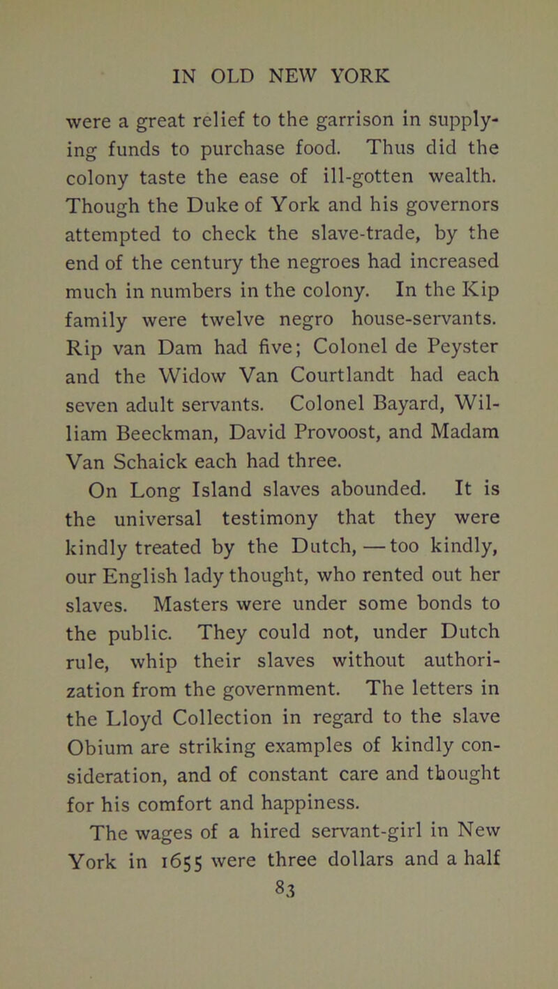 were a great relief to the garrison in supply- ing funds to purchase food. Thus did the colony taste the ease of ill-gotten wealth. Though the Duke of York and his governors attempted to check the slave-trade, by the end of the century the negroes had increased much in numbers in the colony. In the Kip family were twelve negro house-servants. Rip van Dam had five; Colonel de Peyster and the Widow Van Courtlandt had each seven adult servants. Colonel Bayard, Wil- liam Beeckman, David Provoost, and Madam Van Schaick each had three. On Long Island slaves abounded. It is the universal testimony that they were kindly treated by the Dutch,—too kindly, our English lady thought, who rented out her slaves. Masters were under some bonds to the public. They could not, under Dutch rule, whip their slaves without authori- zation from the government. The letters in the Lloyd Collection in regard to the slave Obium are striking examples of kindly con- sideration, and of constant care and thought for his comfort and happiness. The wages of a hired servant-girl in New York in 1655 were three dollars and a half