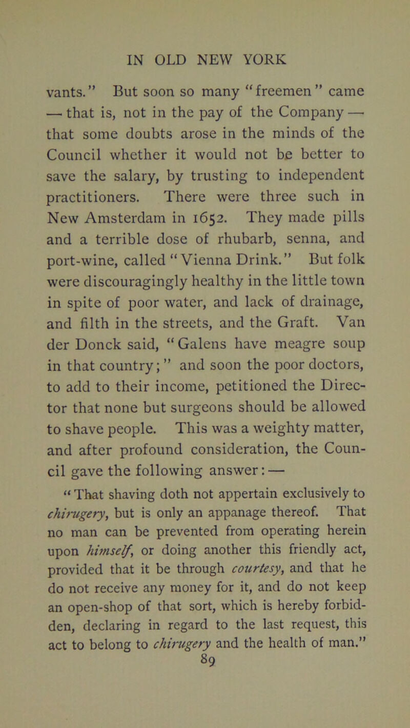 vants. ” But soon so many “ freemen ” came —' that is, not in the pay of the Company — that some doubts arose in the minds of the Council whether it would not be better to save the salary, by trusting to independent practitioners. There were three such in New Amsterdam in 1652. They made pills and a terrible dose of rhubarb, senna, and port-wine, called “Vienna Drink.” But folk were discouragingly healthy in the little town in spite of poor water, and lack of drainage, and filth in the streets, and the Graft. Van der Donck said, “ Galens have meagre soup in that country; ” and soon the poor doctors, to add to their income, petitioned the Direc- tor that none but surgeons should be allowed to shave people. This was a weighty matter, and after profound consideration, the Coun- cil gave the following answer: — “ That shaving doth not appertain exclusively to chirugery, but is only an appanage thereof. That no man can be prevented from operating herein upon himself, or doing another this friendly act, provided that it be through courtesy, and that he do not receive any money for it, and do not keep an open-shop of that sort, which is hereby forbid- den, declaring in regard to the last request, this act to belong to chirugery and the health of man.”