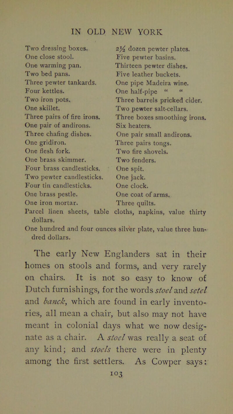 Two dressing boxes. One close stool. One warming pan. Two bed pans. Three pewter tankards. Four kettles. Two iron pots. One skillet. Three pairs of fire irons. One pair of andirons. Three chafing dishes. One gridiron. One flesh fork. One brass skimmer. Four brass candlesticks. Two pewter candlesticks. Four tin candlesticks. One brass pestle. One iron mortar. Parcel linen sheets, table 2^ dozen pewter plates. Five pewter basins. Thirteen pewter dishes. Five leather buckets. One pipe Madeira wine. One half-pipe “ “ Three barrels pricked cider. Two pewter salt-cellars. Three boxes smoothing irons. Six heaters. One pair small andirons. Three pairs tongs. Two fire shovels. Two fenders. One spit. One jack. One clock. One coat of arms. Three quilts. cloths, napkins, value thirty dollars. One hundred and four ounces silver plate, value three hun- dred dollars. The early New Englanders sat in their homes on stools and forms, and very rarely on chairs. It is not so easy to know of Dutch furnishings, for the words stoelzxA setel and banck, which are found in early invento- ries, all mean a chair, but also may not have meant in colonial days what we now desig- nate as a chair. A stoel was really a seat of any kind; and stoels there were in plenty among the first settlers. As Cowper says: