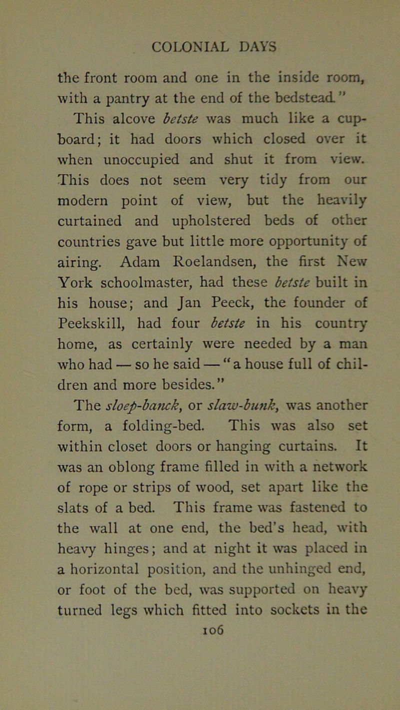 the front room and one in the inside room, with a pantry at the end of the bedstead.” This alcove betste was much like a cup- board; it had doors which closed over it when unoccupied and shut it from view. This does not seem very tidy from our modern point of view, but the heavily curtained and upholstered beds of other countries gave but little more opportunity of airing. Adam Roelandsen, the first New York schoolmaster, had these betste built in his house; and Jan Peeck, the founder of Peekskill, had four betste in his country- home, as certainly were needed by a man who had — so he said — “a house full of chil- dren and more besides.” The sloep-banck, or slaw-bunk, was another form, a folding-bed. This was also set within closet doors or hanging curtains. It was an oblong frame filled in with a network of rope or strips of wood, set apart like the slats of a bed. This frame w-as fastened to the wall at one end, the bed’s head, w-ith heavy hinges; and at night it was placed in a horizontal position, and the unhinged end, or foot of the bed, was supported on heavy turned legs which fitted into sockets in the io6