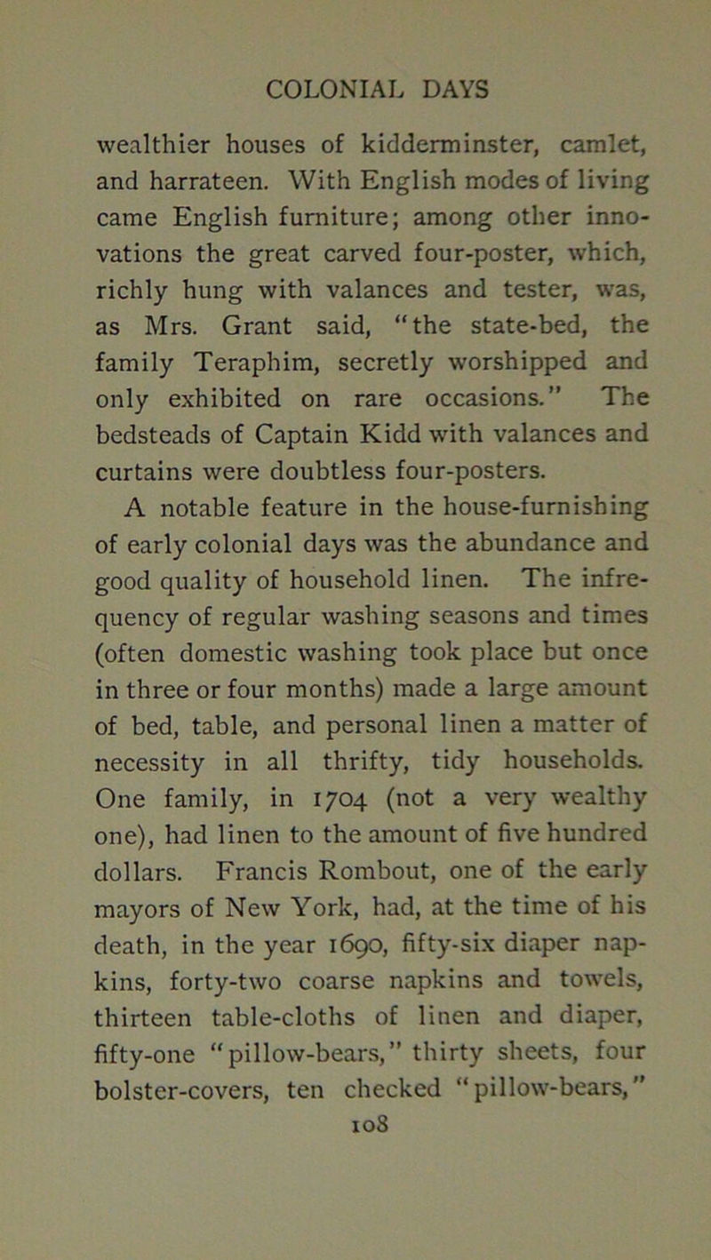 wealthier houses of kidderminster, camlet, and harrateen. With English modes of living came English furniture; among other inno- vations the great carved four-poster, which, richly hung with valances and tester, was, as Mrs. Grant said, “the state-bed, the family Teraphim, secretly worshipped and only exhibited on rare occasions.” The bedsteads of Captain Kidd with valances and curtains were doubtless four-posters. A notable feature in the house-furnishing of early colonial days was the abundance and good quality of household linen. The infre- quency of regular washing seasons and times (often domestic washing took place but once in three or four months) made a large amount of bed, table, and personal linen a matter of necessity in all thrifty, tidy households. One family, in 1704 (not a very wealthy one), had linen to the amount of five hundred dollars. Francis Rombout, one of the early mayors of New York, had, at the time of his death, in the year 1690, fifty-six diaper nap- kins, forty-two coarse napkins and towels, thirteen table-cloths of linen and diaper, fifty-one “pillow-bears,” thirty sheets, four bolster-covers, ten checked “pillow-bears,”