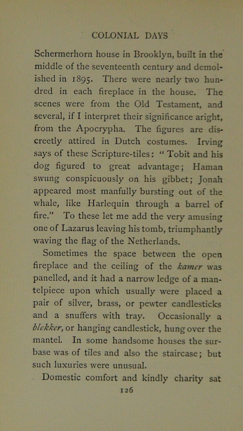 Schermerhorn house in Brooklyn, built in the middle of the seventeenth century and demol- ished in 1895. There were nearly two hun- dred in each fireplace in the house. The scenes were from the Old Testament, and several, if I interpret their significance aright, from the Apocrypha. The figures are dis- creetly attired in Dutch costumes. Irving says of these Scripture-tiles: “ Tobit and his dog figured to great advantage; Haman swung conspicuously on his gibbet; Jonah appeared most manfully bursting out of the whale, like Harlequin through a barrel of fire.” To these let me add the very amusing one of Lazarus leaving his tomb, triumphantly waving the flag of the Netherlands. Sometimes the space between the open fireplace and the ceiling of the kamcr was panelled, and it had a narrow ledge of a man- telpiece upon which usually were placed a pair of silver, brass, or pe^vter candlesticks and a snuffers with tray. Occasionally a blekker,ox hanging candlestick, hung over the mantel. In some handsome houses the sur- base was of tiles and also the staircase; but such luxuries were unusual. Domestic comfort and kindly charity sat