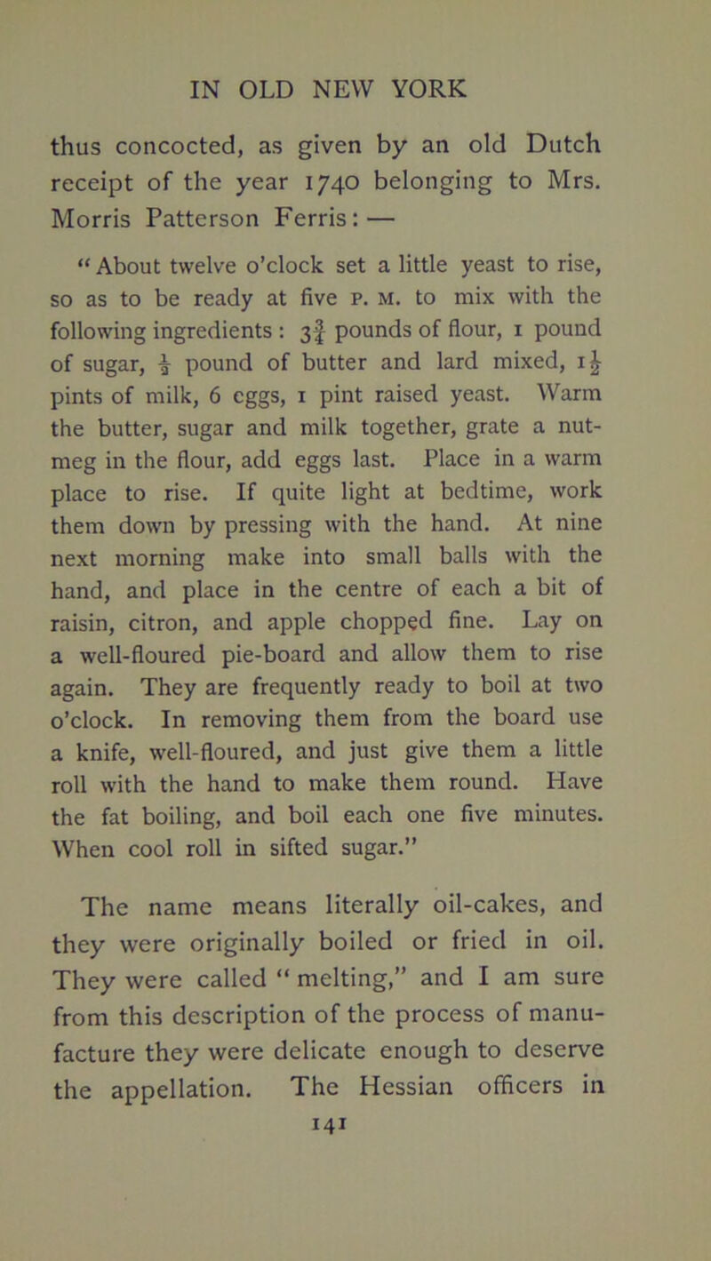 thus concocted, as given by an old Dutch receipt of the year 1740 belonging to Mrs. Morris Patterson Ferris: — “ About twelve o’clock set a little yeast to rise, so as to be ready at five p. m. to mix with the following ingredients : 3f pounds of flour, i pound of sugar, i pound of butter and lard mixed, pints of milk, 6 eggs, i pint raised yeast. Warm the butter, sugar and milk together, grate a nut- meg in the flour, add eggs last. Place in a warm place to rise. If quite light at bedtime, work them down by pressing with the hand. At nine next morning make into small balls with the hand, and place in the centre of each a bit of raisin, citron, and apple chopped fine. Lay on a well-floured pie-board and allow them to rise again. They are frequently ready to boil at two o’clock. In removing them from the board use a knife, well-floured, and just give them a little roll with the hand to make them round. Have the fat boiling, and boil each one five minutes. When cool roll in sifted sugar.” The name means literally oil-cakes, and they were originally boiled or fried in oil. They were called “ melting,” and I am sure from this description of the process of manu- facture they were delicate enough to deserve the appellation. The Hessian officers in