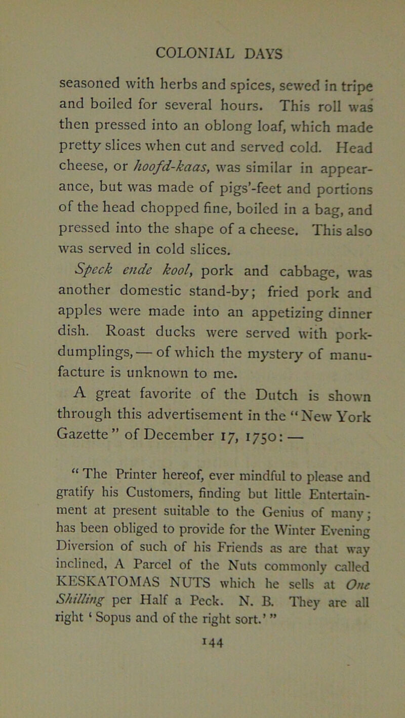 seasoned with herbs and spices, sewed in tripe and boiled for several hours. This roll was then pressed into an oblong loaf, which made pretty slices when cut and served cold. Head cheese, or hoofd-kaas, was similar in appear- ance, but was made of pigs’-feet and portions of the head chopped fine, boiled in a bag, and pressed into the shape of a cheese. This also was served in cold slices. Speck ende kool, pork and cabbage, was another domestic stand-by; fried pork and apples were made into an appetizing dinner dish. Roast ducks were served with pork- dumplings,— of which the mystery of manu- facture is unknown to me. A great favorite of the Dutch is shown through this advertisement in the “New York Gazette” of December 17, 1750: — “ The Printer hereof, ever mindful to please and gratify his Customers, finding but little Entertain- ment at present suitable to the Genius of many; has been obliged to provide for the Winter Evening Diversion of such of his Friends as are that way inclined, A Parcel of the Nuts commonly called KESKATOMAS NUTS which he sells at One Shillmg per Half a Peck. N. B. They are all right ‘ Sopus and of the right sort.’ ”