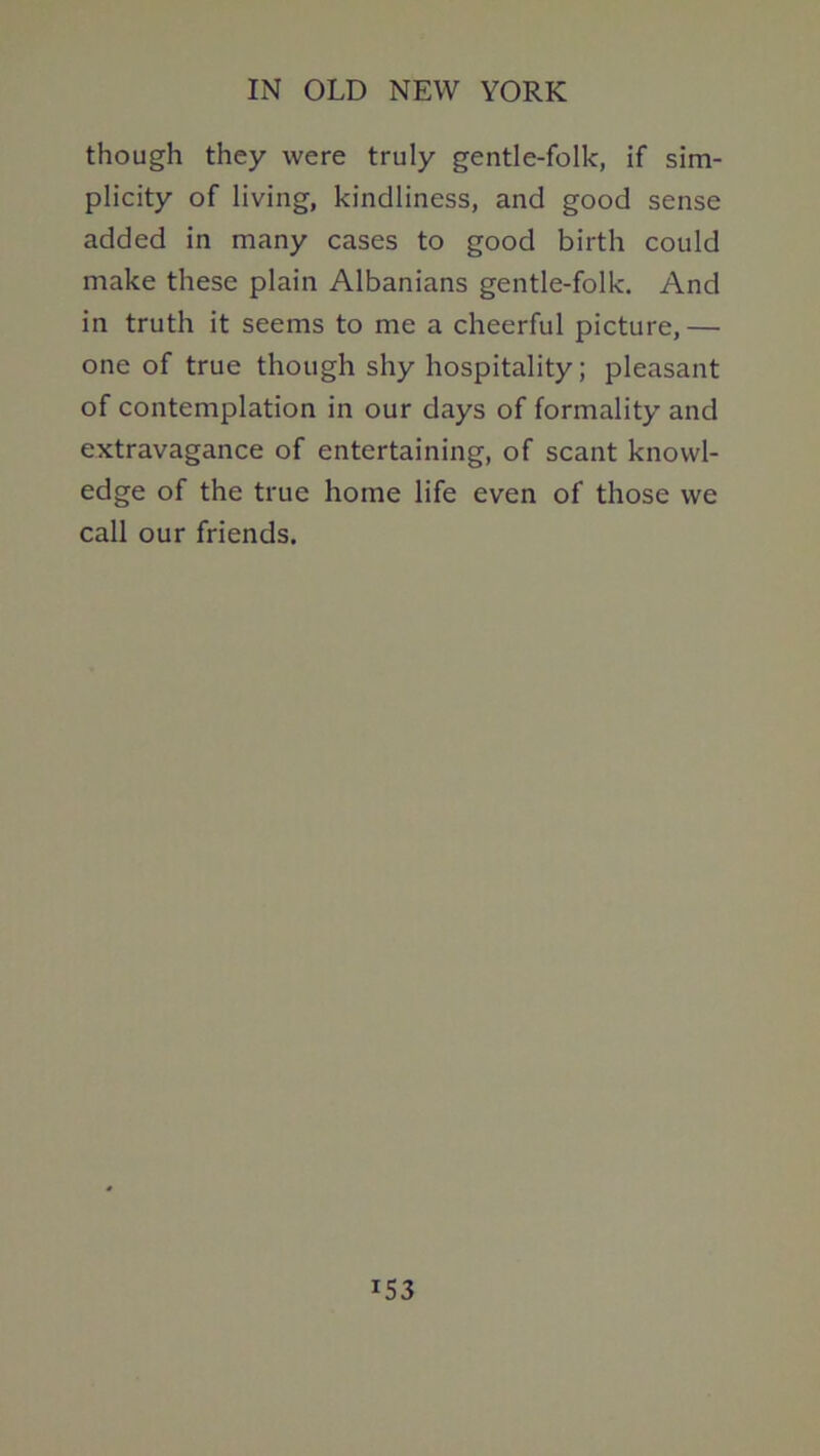 though they were truly gentle-folk, if sim- plicity of living, kindliness, and good sense added in many cases to good birth could make these plain Albanians gentle-folk. And in truth it seems to me a cheerful picture,— one of true though shy hospitality; pleasant of contemplation in our days of formality and extravagance of entertaining, of scant knowl- edge of the true home life even of those we call our friends.