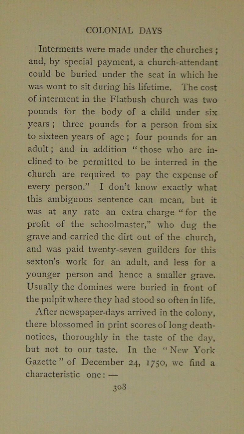Interments were made under the churches ; and, by special payment, a church-attendant could be buried under the seat in which he was wont to sit during his lifetime. The cost of interment in the Flatbush church was two pounds for the body of a child under six years ; three pounds for a person from six to sixteen years of age; four pounds for an adult; and in addition “ those who are in- clined to be permitted to be interred in the church are required to pay the expense of every person.” I don’t know exactly what this ambiguous sentence can mean, but it was at any rate an extra charge “ for the profit of the schoolmaster,” who dug the grave and carried the dirt out of the church, and was paid twenty-seven guilders for this sexton’s work for an adult, and less for a younger person and hence a smaller grave. Usually the domines were buried in front of the pulpit where they had stood so often in life. After newspaper-days arrived in the colony, there blossomed in print scores of long death- notices, thoroughly in the taste of the day, but not to our taste. In the “ New York Gazette ” of December 24, 1750, we find a characteristic one: —