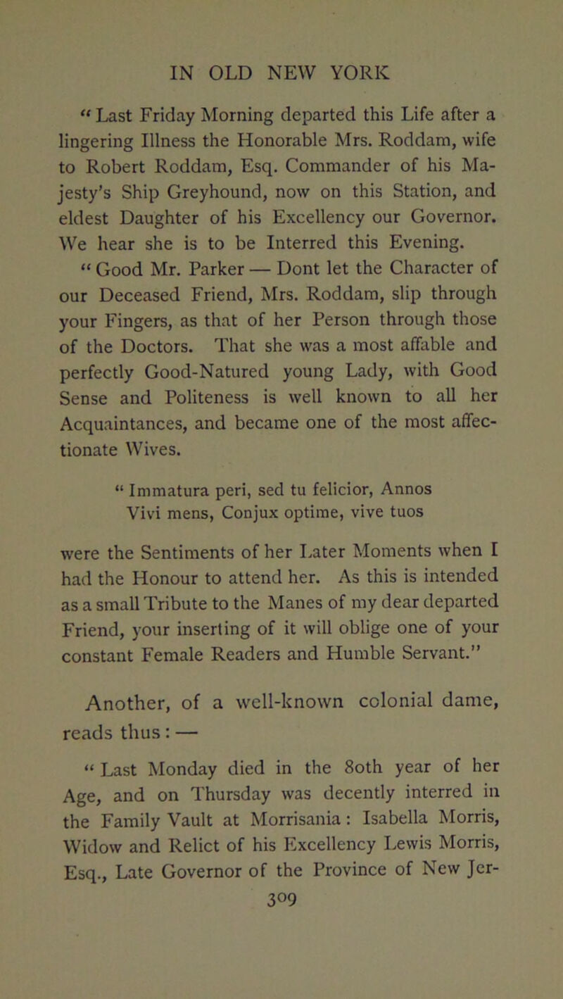 “ Last Friday Morning departed this Life after a lingering Illness the Honorable Mrs. Roddam, wife to Robert Roddam, Esq. Commander of his Ma- jesty’s Ship Greyhound, now on this Station, and eldest Daughter of his Excellency our Governor. We hear she is to be Interred this Evening. “ Good Mr. Parker — Dont let the Character of our Deceased Friend, Mrs. Roddam, slip through your Fingers, as that of her Person through those of the Doctors. That she was a most affable and perfectly Good-Natured young Lady, with Good Sense and Politeness is well known to all her Acquaintances, and became one of the most affec- tionate Wives. “ Immatura peri, sed tu felicior, Annos Vivi mens, Conjux optime, vive tuos were the Sentiments of her Later Moments when I had the Honour to attend her. As this is intended as a small Tribute to the Manes of my dear departed Friend, your inserting of it will oblige one of your constant Female Readers and Humble Servant.” Another, of a well-known colonial dame, reads thus; — “ Last Monday died in the 8oth year of her Age, and on Thursday was decently interred in the Family Vault at Morrisania: Isabella Morris, Widow and Relict of his Excellency I.ewis Morris, Esq., Late Governor of the Province of New Jcr-
