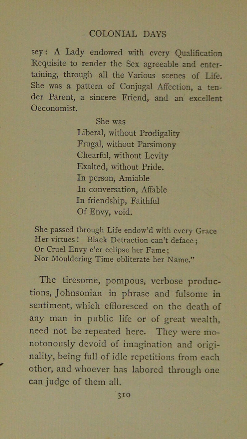 sey: A Lady endowed with every Qualification Requisite to render the Sex agreeable and enter- taining, through all the Various scenes of Life. She was a pattern of Conjugal Affection, a ten- der Parent, a sincere Friend, and an excellent Oeconomist. She was Liberal, without Prodigality Frugal, without Parsimony Chearful, without Levity Exalted, without Pride. In person. Amiable In conversation. Affable In friendship. Faithful Of Envy, void. She passed through Life endow’d with ever)- Grace Her virtues ! Black Detraction can’t deface ; Or Cruel Envy e’er eclipse her Fame; Nor Mouldering Time obliterate her Name.” The tiresome, pompous, verbose produc- tions, Johnsonian in phrase and fulsome in sentiment, which effloresced on the death of any man in public life or of great wealth, need not be repeated here. They were mo- notonously devoid of imagination and origi- nality, being full of idle repetitions from each other, and whoever has labored through one can judge of them all.