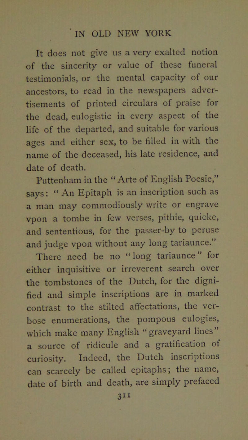 It does not give us a very exalted notion of the sincerity or value of these funeral testimonials, or the mental capacity of our ancestors, to read in the newspapers adver- tisements of printed circulars of praise for the dead, eulogistic in every aspect of the life of the departed, and suitable for various ages and either sex, to be filled in with the name of the deceased, his late residence, and date of death. Puttenham in the “ Arte of English Poesie,” says: “ An Epitaph is an inscription such as a man may commodiously write or engrave vpon a tombe in few verses, pithie, quicke, and sententious, for the passer-by to peruse and judge vpon without any long tariaunce.” There need be no “ long tariaunce ” for either inquisitive or irreverent search over the tombstones of the Dutch, for the digni- fied and simple inscriptions are in marked contrast to the stilted affectations, the ver- bose enumerations, the pompous eulogies, which make many English “graveyard lines” a source of ridicule and a gratification of curiosity. Indeed, the Dutch inscriptions can scarcely be called epitaphs; the name, date of birth and death, are simply prefaced 3“