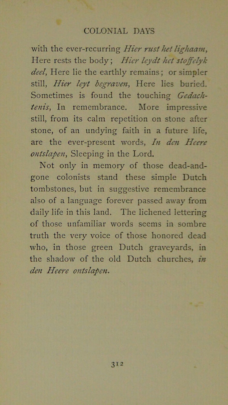 with the ever-recurring Hicr rust het lighaain. Here rests the body; Hicr leydt het stoffelyk deel, Here lie the earthly remains; or simpler still, Hicr leyt begraven. Here lies buried. Sometimes is found the touching GedacJi- tenis, In remembrance. More impressive still, from its calm repetition on stone after stone, of an undying faith in a future life, are the ever-present words. In den Heere ontslapen, Sleeping in the Lord. Not only in memory of those dead-and- gone colonists stand these simple Dutch tombstones, but in suggestive remembrance also of a language forever passed away from daily life in this land. The lichened lettering of those unfamiliar words seems in sombre truth the very voice of those honored dead who, in those green Dutch graveyards, in the shadow of the old Dutch churches, in den Heere ontslapen.