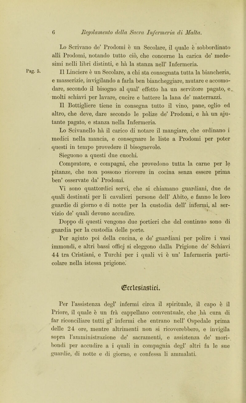 Lo Scrivano tie’ Prodomi e un Secolare, il quale e sobbordinato alii Prodomi, notando tutto cio, che concerne la carica de’ mede- sinii nelli libri distinti, e ha la stanza nell’ Infermeria. II Linciere e un Secolare, a chi sta consegnata tutta la biancheria, e masserizie, invigilando a farla ben biancheggiare, mutare e accomo- dare, secondo il bisogno al qual’ effetto ha un servitore pagato, e. molti schiavi per lavare, cucire e battere la lana de’ materrazzi. Il Bottigliere tiene in consegna tutto il vino, pane, oglio ed altro, che deve, dare secondo le polize de’ Prodomi, e ha un aju- tante pagato, e stanza nella Infermeria. Lo Scivanello ha il carico di notare il mangiare, che ordinano i medici nella mancia, e consegnare le liste a Prodomi per poter questi in tempo provedere il bisognevole. Sieguono a questi due cuochi. Compratore, e compagni, che provedono tutta la carne per le pitanze, che non possono ricevere in cocina senza essere prima ben’ osservate da’ Prodomi. Yi sono quattordici servi, che si chiamano guardiani, due de quali destinati per li cavalieri persone dell’ Abito, e fanno le loro guardie di giorno e di notte per la custodia dell’ infermi, al ser- vizio de’ quali devono accudire. Doppo di questi vengono due portieri che del continuo sono di guardia per la custodia delle porte. Per agiuto poi della cucina, e de’ guardiani per polire i vasi immondi, e altri bassi officj si eleggono dalla Prigione de’ Schiavi 44 tra Cristiani, e Turchi per i quali vi e un’ Infermeria parti- colare nella istessa prigione.' (EccUsiosttci* Ter l’assistenza degl’ infermi circa il spirituale, il capo e il Priore, il quale e un fn\ cappellano conventuale, che lui cura di far riconciliare tutti gl’ infermi che entrano nell’ Ospedale prima delle 24 ore, mentre altrimenti non si ricoverebbero, e invigila sopra l’amministrazione de’ sacramenti, e assistenza de’ mori-. bondi per accudire a i quali in compagnia degl’ altri fa le sue guardie, di notte e di giorno, e confessa li ammalati.