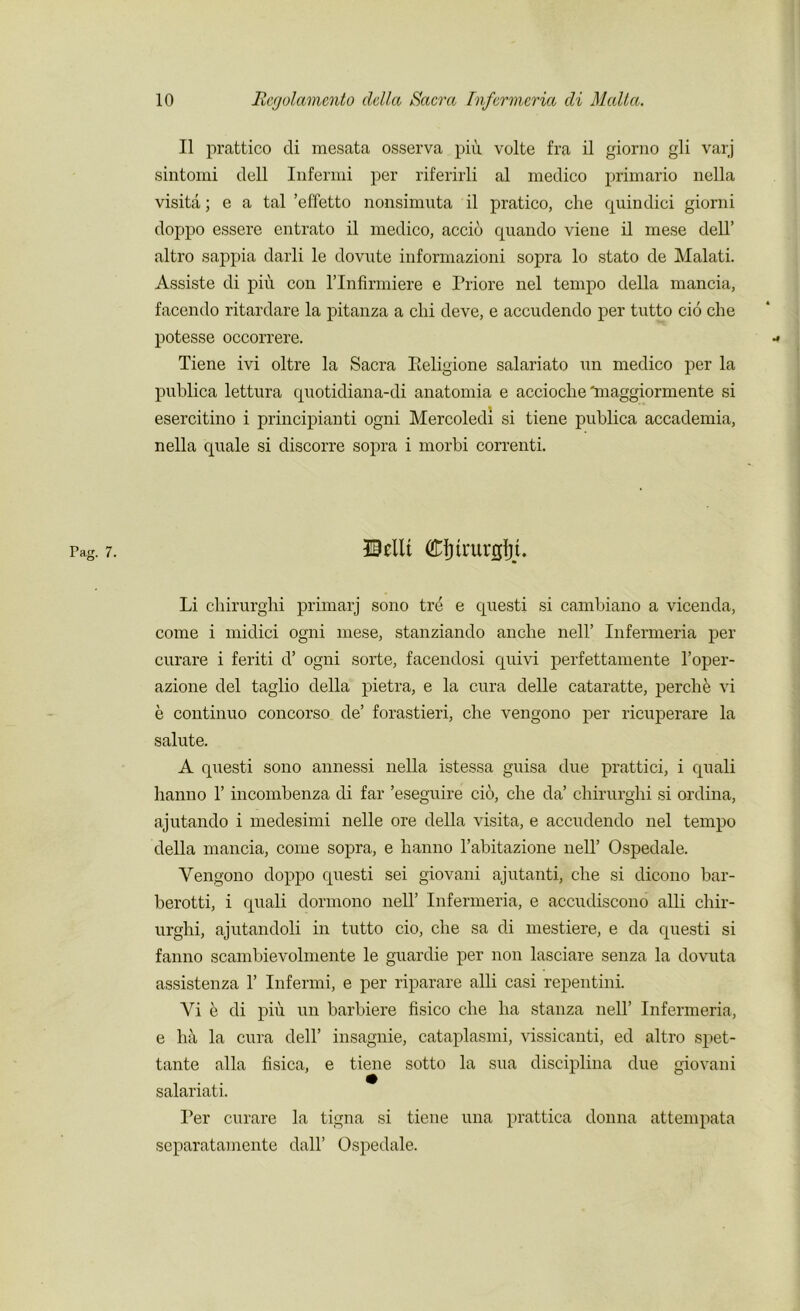 II prattico di mesata osserva piu volte fra il giorno gli varj sintomi dell Infermi per riferirli al medico primario nella visita; e a tal ’effetto nonsimuta il pratico, che quindici giorni doppo essere entrato il medico, accio quando viene il mese dell’ altro sappia darli le dovute informazioni sopra lo stato de Malati. Assiste di piu con l’lnfirmiere e Priore nel tempo della rnancia, facendo ritardare la pitanza a chi deve, e accudendo per tutto cio che potesse occorrere. Tiene ivi oltre la Sacra Pieligione salariato un medico per la publica lettura quotidiana-di anatomia e accioche'maggiormente si esercitino i principianti ogni Mercoledi si tiene publica accademia, nella quale si discorre sopra i morbi correnti. 30tilt Cfiirurgtt. Li chirurghi primarj sono tre e questi si cambiano a vicenda, come i midici ogni mese, stanziando anche nell’ Infermeria per curare i feriti d’ ogni sorte, facendosi quivi perfettamente l’oper- azione del taglio della pietra, e la cura delle cataratte, perch e vi e continuo concorso de’ forastieri, che vengono per ricuperare la salute. A questi sono annessi nella istessa guisa due prattici, i quali hanno 1’ incombenza di far ’eseguire cio, che da’ chirurghi si ordina, ajutando i medesimi nelle ore della visita, e accudendo nel tempo della rnancia, come sopra, e hanno l’abitazione nell’ Ospedale. Vengono doppo questi sei giovani ajutanti, che si dicono bar- berotti, i quali dormono nell’ Infermeria, e accudiscono alii chir- urghi, ajutandoli in tutto cio, che sa di mestiere, e da questi si fanno scambievolmente le guardie per non lasciare senza la dovuta assistenza 1’ Infermi, e per riparare alii casi repentini. Vi e di piu un barbiere fisico che ha stanza nell’ Infermeria, e ht\, la cura dell’ insagnie, cataplasmi, vissicanti, ed altro spet- tante alia fisica, e tiene sotto la sua disciplina due giovani salariati. Per curare la tigna si tiene una prattica donna attempata separatamente dall’ Ospedale.