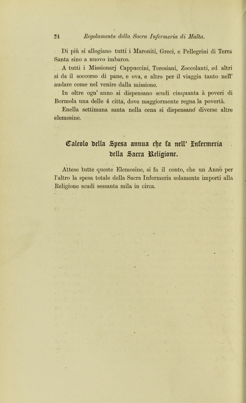 Di piu si allogiano tutti i Maroniti, Greci, e Pellegrini cli Terra Santa sino a nuovo imbarco. A tutti i Missionarj Cappuccini, Teresiani, Zoccolanti, eel altri si da il soccorso di pane, e ova, e altro per il viaggia tanto nell’ audare come nel venire dalla missione. In oltre ogn’ anno si dispensano scudi cinquanta a poveri di Bormola una delle 4 citta, dove maggiorinente regna la poverta. Enella settimana santa nella cena si dispensand diverse altre elemosine. Calcolo ticlla &pega annua cfje fa neir Infermeria trella .Sacra ifteltgtone. Attese tutte queste Elemosine, si fa il conto, che un Anno per l’altro la spesa totale della Sacra Infermeria solamente importi alia Religione scudi sessanta mila in circa.