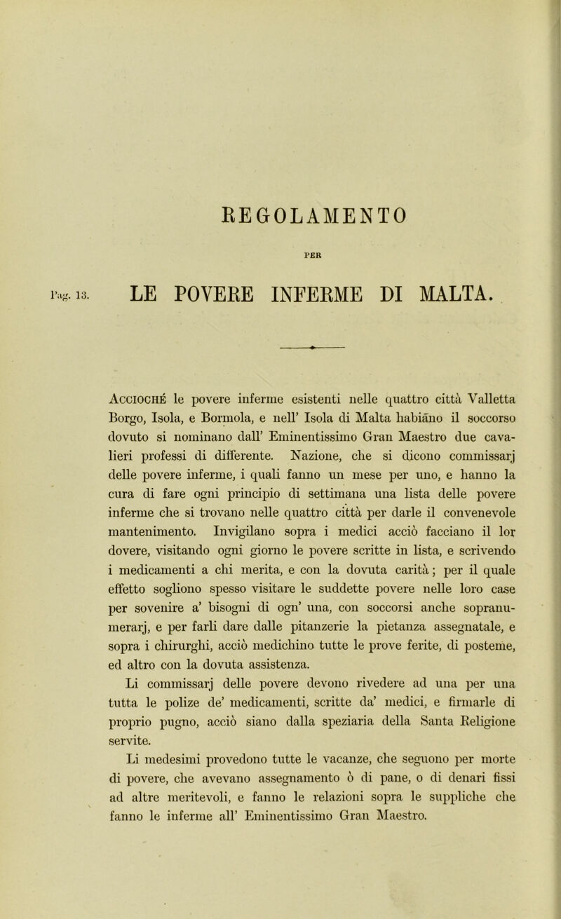 REGOLAMENTO ig. 13. PER LE POVERE INFERME DI MALTA. Accioche le povere inferme esistenti nelle quattro citta Valletta Borgo, Isola, e Bormola, e nell’ Isola di Malta habiano il soccorso dovuto si nominano dall’ Eminentissimo Gran Maestro due cava- lieri professi di differente. Nazione, cbe si dicono commissarj delle povere inferme, i quali fanno un mese per uno, e hanno la cura di fare ogni principio di settimana una lista delle povere inferme cbe si trovano nelle quattro citta per darle il convenevole mantenimento. Invigilano sopra i medici accio facciano il lor dovere, visitando ogni giorno le povere scritte in lista, e scrivendo i medicamenti a chi merita, e con la dovuta carita; per il quale effetto sogliono spesso visitare le suddette povere nelle loro case per sovenire a’ bisogni di ogn’ una, con soccorsi anche sopranu- rnerarj, e per farli dare dalle pitanzerie la pietanza assegnatale, e sopra i cbirurghi, accio medichino tutte le prove ferite, di posteme, ed altro con la dovuta assistenza. Li commissarj delle povere devono rivedere ad una per una tutta le polize de’ medicamenti, scritte da’ medici, e firmarle di proprio pugno, accio siano dalla speziaria della Santa Religione servite. Li medesimi provedono tutte le vacanze, che seguono per morte di povere, cbe avevano assegnamento 6 di pane, o di denari fissi ad altre meritevoli, e fanno le relazioni sopra le supplicbe cbe fanno le inferme all’ Eminentissimo Gran Maestro.