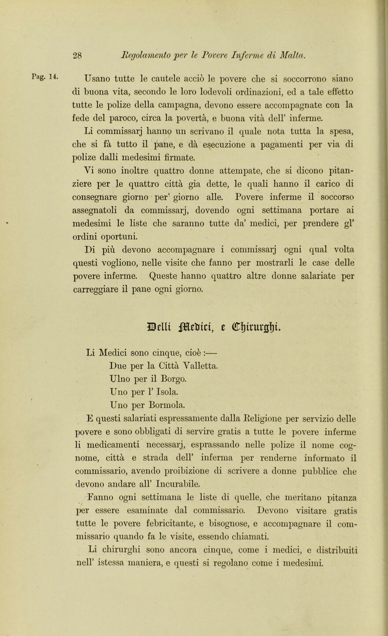 r.ag. 14. Usano tutte le cautele accio le povere che si soccorrono siano di buona vita, secondo le loro lodevoli ordinazioni, ed a tale effetto tutte le polize della campagna, devono essere accompagnate con la fede del paroco, circa la poverta, e buona vita dell’ inferme. Li commissarj hanno un scrivano il quale nota tutta la spesa, che si fit tutto il pane, e d& esecuzione a pagamenti per via di polize dalli medesimi firmate. Vi sono inoltre quattro donne attempate, che si dicono pitan- ziere per le quattro citta gia dette, le quali hanno il carico di consegnare giorno per' giorno alle. Povere inferme il soccorso assegnatoli da commissarj, dovendo ogni settimana portare ai medesimi le liste che saranno tutte da’ medici, per prendere gl’ ordini oportuni. Di piu devono accompagnare i commissarj ogni qual volta questi vogliono, nelle visite che fanno per mostrarli le case delle povere inferme. Queste hanno quattro altre donne salariate per carreggiare il pane ogni giorno. JMlt iftefctct, t CfjtrurgfiL Li Medici sono cinque, cioe :— Due per la Citta Valletta. Ulno per il Borgo. Uno per 1’ Isola. Uno per Bormola. E questi salariati espressamente dalla Beligione per servizio delle povere e sono obbligati di servire gratis a tutte le povere inferme li medicamenti necessarj, esprassando nelle polize il nome cog- nome, cittii e strada dell’ inferma per renderne informato il commissario, avendo proibizione di scrivere a donne pubblice che devono andare all’ Incurabile. Fanno ogni settimana le liste di quelle, che meritano pitanza per essere esaminate dal commissario. Devono visitare gratis tutte le povere febricitante, e bisognose, e accompagnare il com- missario quando fa le visite, essendo chiamati. Li chirurghi sono ancora cinque, come i medici, e distribuiti nell’ istessa maniera, e questi si regolano come i medesimi.