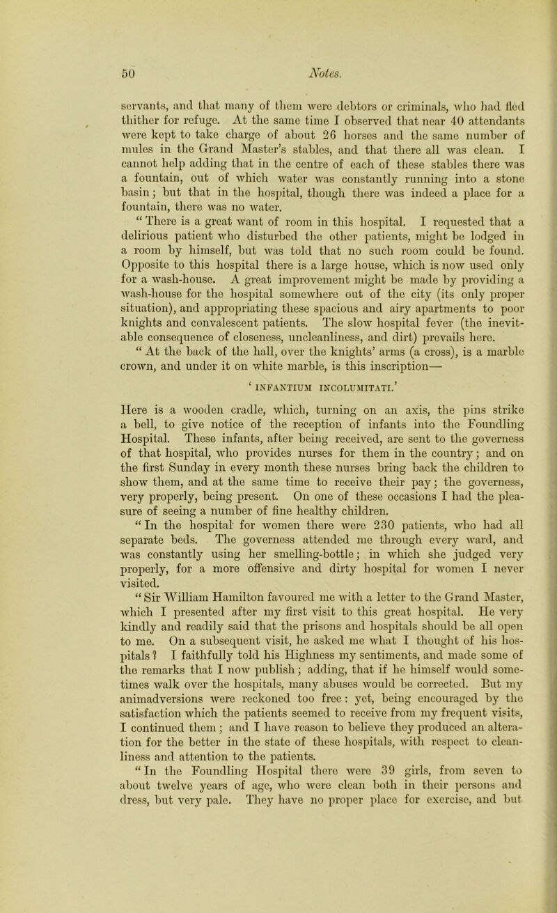 servants, and that many of them were debtors or criminals, who had tied thither for refuge. At the same time I observed that near 40 attendants were kept to take charge of about 26 horses and the same number of mules in the Grand Master’s stables, and that there all was clean. I cannot help adding that in the centre of each of these stables there was a fountain, out of which water was constantly running into a stone basin; but that in the hospital, though there was indeed a place for a fountain, there was no water. “ There is a great want of room in this hospital. I requested that a delirious patient who disturbed the other patients, might be lodged in a room by himself, but was told that no such room could be found. Opposite to this hospital there is a large house, which is now used only for a wash-house. A great improvement might be made by providing a wash-house for the hospital somewhere out of the city (its only proper situation), and appropriating these spacious and airy apartments to poor knights and convalescent patients. The slow hospital fever (the inevit- able consequence of closeness, uncleanliness, and dirt) prevails here. “ At the back of the hall, over the knights’ arms (a cross), is a marble crown, and under it on white marble, is this inscription— ‘ INFANTIUM INCOLUMITATI.’ Here is a wooden cradle, which, turning on an axis, the pins strike a bell, to give notice of the reception of infants into the Foundling Hospital. These infants, after being received, are sent to the governess of that hospital, who provides nurses for them in the country; and on the first Sunday in every month these nurses bring back the children to show them, and at the same time to receive their pay; the governess, very properly, being present. On one of these occasions I had the plea- sure of seeing a number of fine healthy children. “ In the hospital' for women there were 230 patients, who had all separate beds. The governess attended me through every ward, and was constantly using her smelling-bottle; in which she judged very properly, for a more offensive and dirty hospital for women I never visited. “ Sir William Hamilton favoured me with a letter to the Grand Master, which I presented after my first visit to this great hospital. He very kindly and readily said that the prisons and hospitals should be all open to me. On a subsequent visit, he asked me what I thought of his hos- pitals 1 I faithfully told his Highness my sentiments, and made some of the remarks that I now publish; adding, that if he himself would some- times walk over the hospitals, many abuses would be corrected. But my animadversions Avere reckoned too free: yet, being encouraged by the satisfaction which the patients seemed to receive from my frequent visits, I continued them ; and I have reason to believe they produced an altera- tion for the better in the state of these hospitals, with respect to clean- liness and attention to the patients. “ In the Foundling Hospital there were 39 girls, from seven to about twelve years of age, who were clean both in their persons and dress, but very pale. They have no proper place for exercise, and but