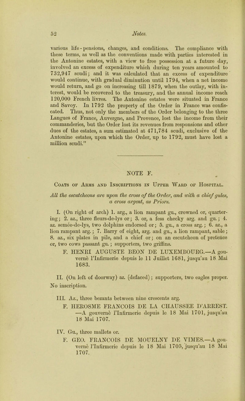 various life - pensions, changes, and conditions. The compliance with these terms, as well as the conventions made with parties interested in the Antonine estates, with a view to free possession at a future day, involved an excess of expenditure which during ten years amounted to 732,947 scudi; and it was calculated that an excess of expenditure would continue, with gradual diminution until 1794, when a net income would return, and go on increasing till 1879, when the outlay, with in- terest, would he recovered to the treasury, and the annual income reach 120,000 French livres. The Antonine estates were situated in France and Savoy. In 1792 the property of the Order in France was confis- cated. Thus, not only the members of the Order belonging to the three Langues of France, Auvergne, and Provence, lost the income from their commanderies, but the Order lost its revenues from responsions and other dues of the estates, a sum estimated at 471,784 scudi, exclusive of the Antonine estates, upon which the Order, up to 1792, must have lost a million scudi.” NOTE F. Coats of Arms and Inscriptions in Upper Ward of Hospital. All the escutcheons are upon the cross of the Order, and with a chief rjules, a cross argent, as Priors. I. (On right of arch) 1. arg., a lion rampant gu., crowned or, quarter- ing ; 2. az., three fleurs-de-lys or; 3. or, a fess cheeky arg. and gu.; 4. az. semee-de-lys, two dolphins endorsed or; 5. gu., a cross arg.; 6. az., a lion rampant arg.; 7. Barry of eight, arg. and gu., a lion rampant, sable; 8. az., six plates in pile, and a chief or; on an escutcheon of pretence or, two cows passant gu.; supporters, two griffins. F. HENRI AUGUSTE BEON DE LUXEMBOURG.—A gou- verne rinfirmerie depuis le 11 Juillet 1681, jusqu’au 18 Mai 1683. II. (On left of doorway) az. (defaced); supporters, two eagles proper. No inscription. III. Az., three bezants between nine crescents arg. F. HEROSME FRANCOIS DE LA CIIAUSSEE D’ARREST. —A gouverne I’Infirmerie depuis le 18 Mai 1701, jusqu’au 18 Mai 1707. IV. Gu., three mallets or. F. GEO. FRANCOIS DE MOUELNY I)E VIMES.—A gou- verne rinfirmerie depuis le 18 Mai 1705, jusqu’au 18 Mai 1707.