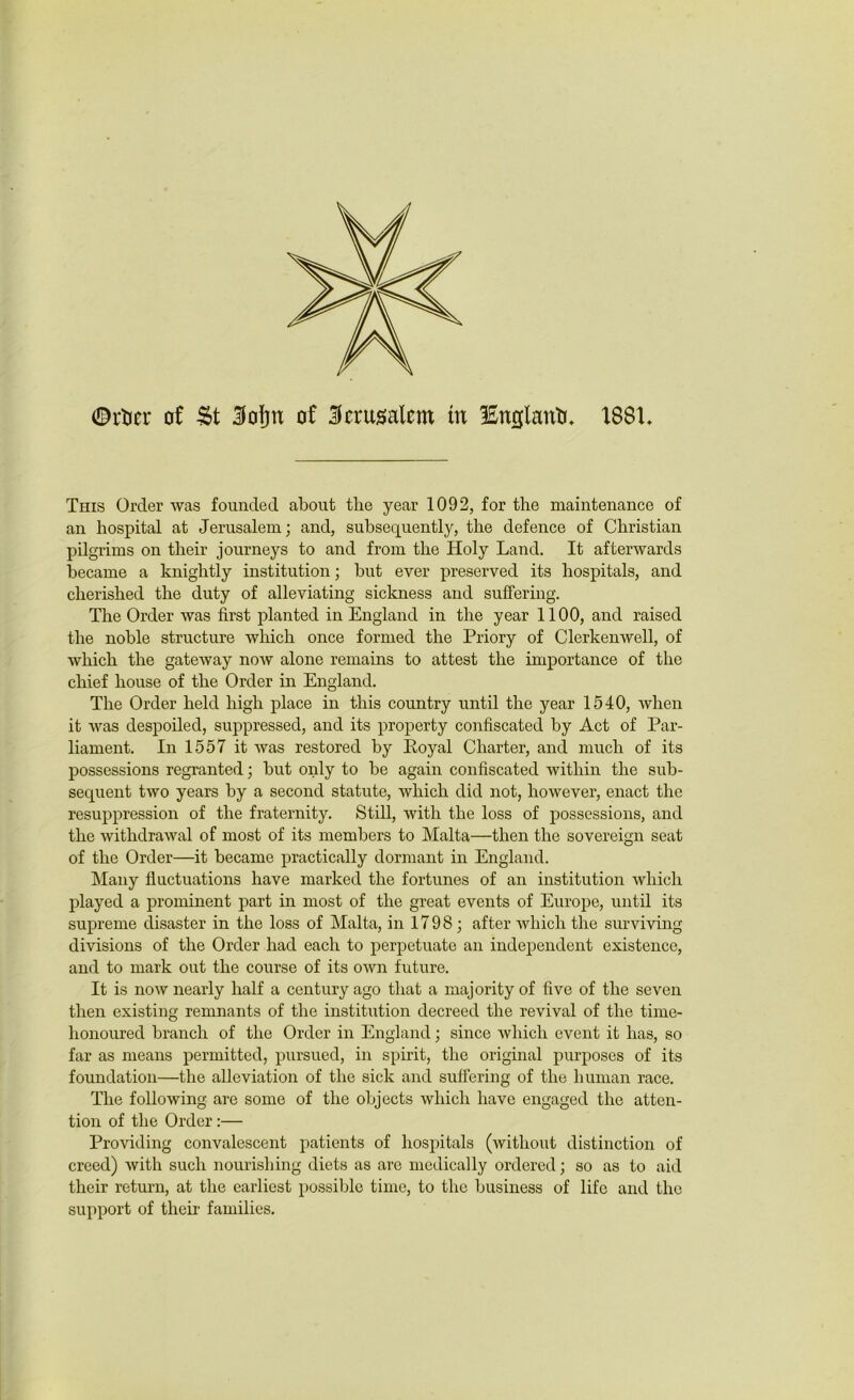 ©rtier of St Sfofjtt of Jerusalem in lEnglanti. 1881. This Order was founded about the year 1092, for the maintenance of an hospital at Jerusalem; and, subsequently, the defence of Christian pilgrims on their journeys to and from the Holy Land. It afterwards became a knightly institution; but ever preserved its hospitals, and cherished the duty of alleviating sickness and suffering. The Order was first planted in England in the year 1100, and raised the noble structure which once formed the Priory of Clerkenwell, of which the gateway now alone remains to attest the importance of the chief house of the Order in England. The Order held high place in this country until the year 1540, when it was despoiled, suppressed, and its property confiscated by Act of Par- liament. In 1557 it was restored by Eoyal Charter, and much of its possessions regranted; but only to be again confiscated within the sub- sequent two years by a second statute, which did not, however, enact the resuppression of the fraternity. Still, with the loss of possessions, and the withdrawal of most of its members to Malta—then the sovereign seat of the Order—it became practically dormant in England. Many fluctuations have marked the fortunes of an institution which played a prominent part in most of the great events of Europe, until its supreme disaster in the loss of Malta, in 1798; after which the surviving divisions of the Order had each to perpetuate an independent existence, and to mark out the course of its own future. It is now nearly half a century ago that a majority of five of the seven then existing remnants of the institution decreed the revival of the time- honoured branch of the Order in England; since which event it has, so far as means permitted, pursued, in spirit, the original purposes of its foundation—the alleviation of the sick and suffering of the human race. The following are some of the objects which have engaged the atten- tion of the Order:— Providing convalescent patients of hospitals (without distinction of creed) with such nourishing diets as are medically ordered; so as to aid their return, at the earliest possible time, to the business of life and the support of their families.