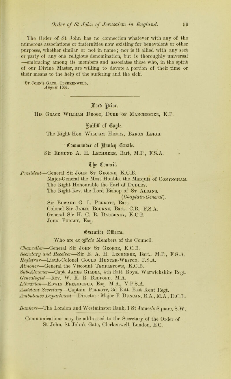 The Order of St John lias no connection whatever with any of the numerous associations or fraternities now existing for benevolent or other purposes, whether similar or not in name; nor is it allied with any sect or party of any one religious denomination, but is thoroughly universal —embracing among its members and associates those who, in the spirit of our Divine Master, are willing to devote a portion of their time or their means to the help of the suffering and the sick. St John’s Gate, Clkrkenwell, August 1881. forb |1rior. His Grace William Drogo, Duke of Manchester, K.P. ^Bailiff of Cagle. The Eight Hon. William Henry, Baron Leigh. Commanbcr of fianlcjT Castle. Sir Edmund A. H. Lechmere, Bart, M.P., F.S.A. CIjc Council. President—General Sir John St George, K.C.B. Major-General the Most Honble. the Marquis of Conyngham. The Eight Honourable the Earl of Dudley. The Eight Eev. the Lord Bishop of St Albans. (Chaplain-General). Sir Edward G. L. Perrott, Bart. Colonel Sir James Bourne, Bart., C.B., F.S.A. General Sir H. C. B. Daubeney, K.C.B. John Eurley, Esq. Crccutibc Officers. Who are ex officio Members of the Council. Chancellor—General Sir John St George, K.C.B. Secretary and Receiver—Sir E. A. H. Lechmere, Bart., M.P., F.S.A. Registrar—Lieut.-Colonel Gould Hunter-Weston, F.S.A. Almoner—General the Viscount Templetown, K.C.B. Sub-Almoner—Capt. James Gildea, 4th Batt. Eoyal Warwickshire Eegt. Genealogist—Eev. W. K. E. Bedford, M.A. Librarian—Edwin Freshfield, Esq. M.A., V.P.S.A. Assistant Secretary—Captain Perrott, 3d Batt. East Kent Eegt. Ambulance Department—Director : Major F. Duncan, E.A., M.A., D.C.L. Bankers—The London and Westminster Bank, 1 St James’s Square, S.W. Communications may be addressed to the Secretary of the Order of St John, St John’s Gate, Clerkenwell, London, E.C.