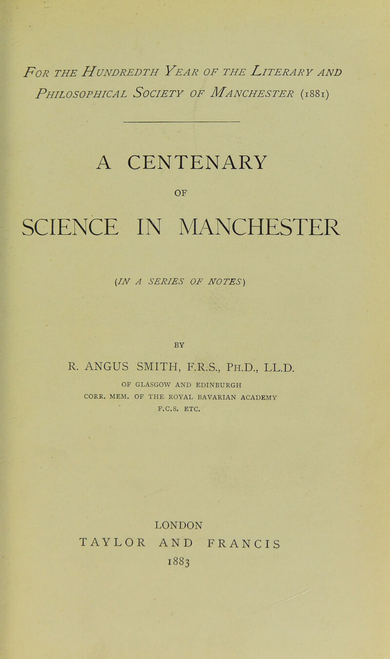 F'o/i THE Hundredth Year of the Literary and Philosophical Society of Manchester (isSi) A CENTENARY OF SCIENCE IN MANCHESTER UN A SERIES OF NOTES) R. ANGUS SMITH, F.R.S., Ph.D., LL.D. OF GLASGOW AND EDINBURGH CORR. MEM. OF THE ROYAL BAVARIAN ACADEMY F.C.S, ETC. LONDON TAYLOR AND FRANCIS 1883