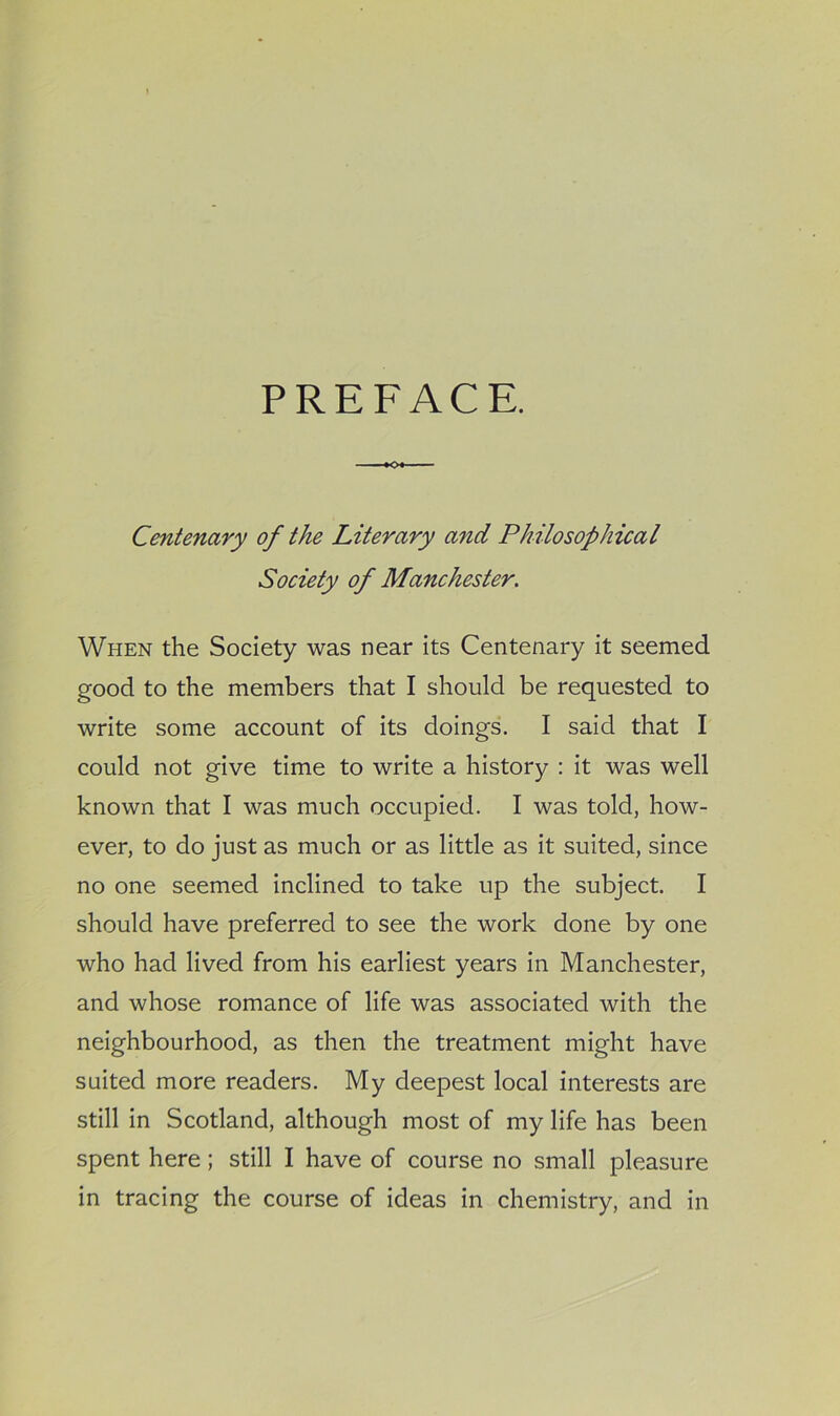 PREFACE. ♦o« Centenary of the Literary and Philosophical Society of Manchester. When the Society was near its Centenary it seemed good to the members that I should be requested to write some account of its doings. I said that I could not give time to write a history : it was well known that I was much occupied. I was told, how- ever, to do just as much or as little as it suited, since no one seemed inclined to take up the subject. I should have preferred to see the work done by one who had lived from his earliest years in Manchester, and whose romance of life was associated with the neighbourhood, as then the treatment might have suited more readers. My deepest local interests are still in Scotland, although most of my life has been spent here; still I have of course no small pleasure in tracing the course of ideas in chemistry, and in