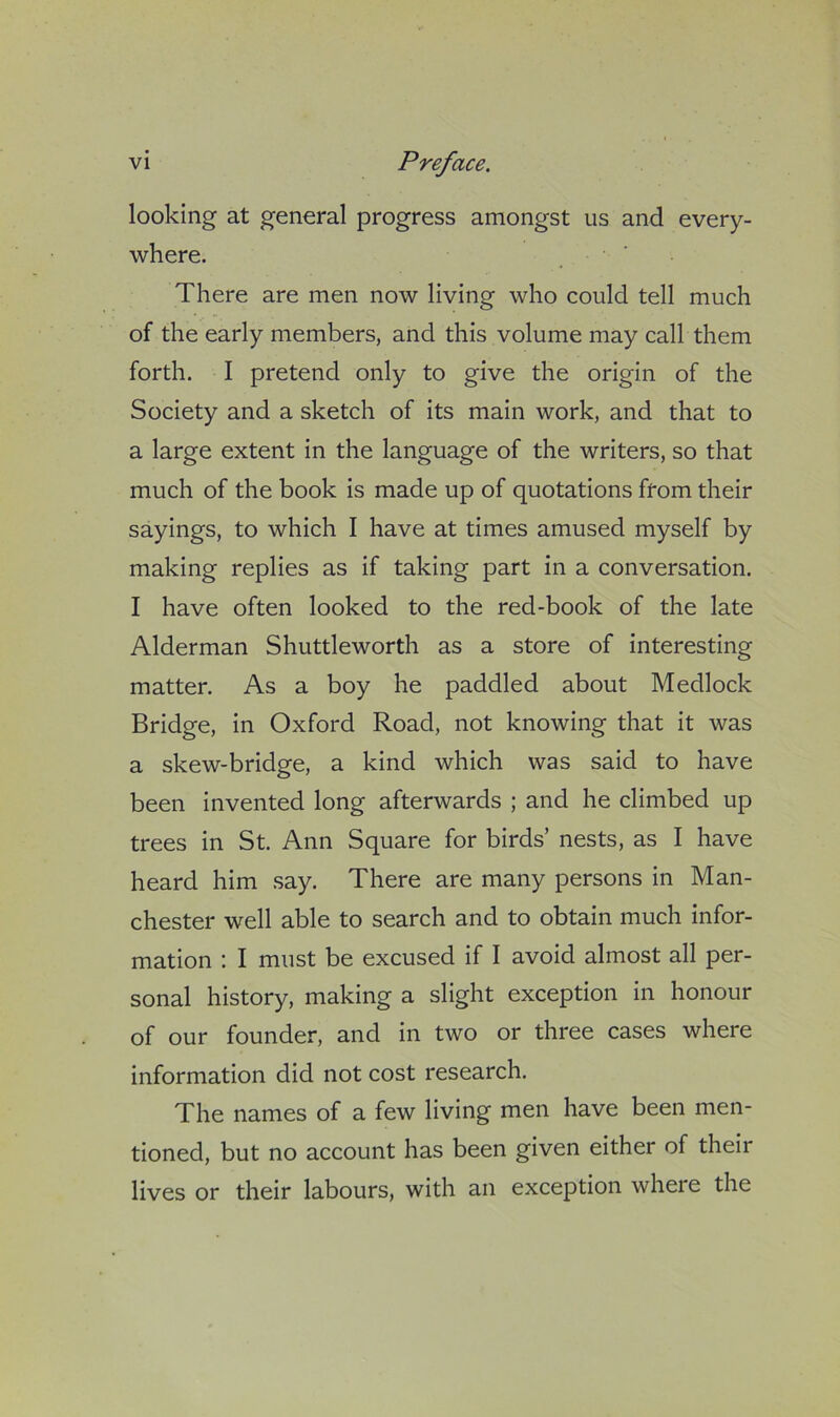 looking at general progress amongst us and every- where. There are men now living who could tell much of the early members, and this volume may call them forth. I pretend only to give the origin of the Society and a sketch of its main work, and that to a large extent in the language of the writers, so that much of the book is made up of quotations from their sayings, to which I have at times amused myself by making replies as if taking part in a conversation. I have often looked to the red-book of the late Alderman Shuttleworth as a store of interesting matter. As a boy he paddled about Medlock Bridge, in Oxford Road, not knowing that it was a skew-bridge, a kind which was said to have been invented long afterwards ; and he climbed up trees in St. Ann Square for birds’ nests, as I have heard him say. There are many persons in Man- chester well able to search and to obtain much infor- mation : I must be excused if I avoid almost all per- sonal history, making a slight exception in honour of our founder, and in two or three cases where information did not cost research. The names of a few living men have been men- tioned, but no account has been given either of their lives or their labours, with an exception where the