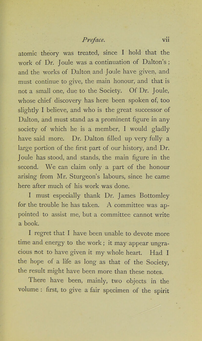 atomic theory was treated, since I hold that the work of Dr. Joule was a continuation of Dalton’s; and the works of Dalton and Joule have given, and must continue to give, the main honour, and that is not a small one, due to the Society. Of Dr. Joule, whose chief discovery has here been spoken of, too slightly I believe, and who is the great successor of Dalton, and must stand as a prominent figure in any society of which he is a member, I would gladly have said more. Dr. Dalton filled up very fully a large portion of the first part of our history, and Dr. Joule has stood, and stands, the main figure in the second. We can claim only a part of the honour arising from Mr. Sturgeon’s labours, since he came here after much of his work was done. I must especially thank Dr. James Bottomley for the trouble he has taken. A committee was ap- pointed to assist me, but a committee cannot write a book. I regret that I have been unable to devote more time and energy to the work; it may appear ungra- cious not to have given it my whole heart. Had I the hope of a life as long as that of the Society, the result might have been more than these notes. There have been, mainly, two objects in the volume : first, to give a fair specimen of the spirit