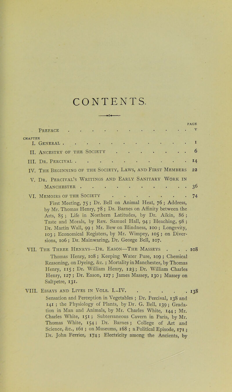 CONTENTS, PAGE Preface v CHAPTER I. General i II. Ancestry of the Society 6 III. Dr. Percival 14 IV. The Beginning of the Society, Laws, and First Members 22 V. Dr. Percival’s Writings and Early Sanitary Work in Manchester 36 VI. Memoirs of the Society 74 First Meeting, 75 ; Dr. Bell on Animal Heat, 76 ; Address, by Mr. Thomas Henry, 78 ; Dr. Barnes on Affinity between the Arts, 85 ; Life in Northern Latitudes, by Dr. Aikin, 86; Taste and Morals, by Rev. Samuel Hall, 94; Bleaching, 98 ; Dr. Martin Wall, 99 ; Mr. Bew on Blindness, 100 ; Longevity, 103 ; Economical Registers, by Mr. Wimpey, 105 ; on Diver- sions, 106; Dr. Mainwaring, Dr. George Bell, 107. VII. The Three Henrys—Dr. Eason—The Masseys . . . 108 Thomas Plenry, 108; Keeping Water Pure, 109 ; Chemical Reasoning, on Dyeing, &c. ; Mortality in Manchester, by Thomas Henry, 115; Dr. William Henry, 123; Dr. William Charles Henry, 127 ; Dr. Eason, 127 ; James Massey, 130; Massey on Saltpetre, 131. VHI. Essays and Lives in Vols. I.-IV 138 Sensation and Perception in Vegetables ; Dr. Percival, 138 and 141 ; the Physiology of Plants, by Dr. G. Bell, 139; Grada- tion in Man and Animals, by Mr. Charles White, 144; Mr. Charles White, 151 ; Subterraneous Cavern in Paris, by Mr. Thomas White, 154; Dr. Barnes; College of Art and Science, &c., 161 ; on Museums, 168 ; a Political Episode, 171 ; Dr. John Ferrier, 174; Electricity among the Ancients, by