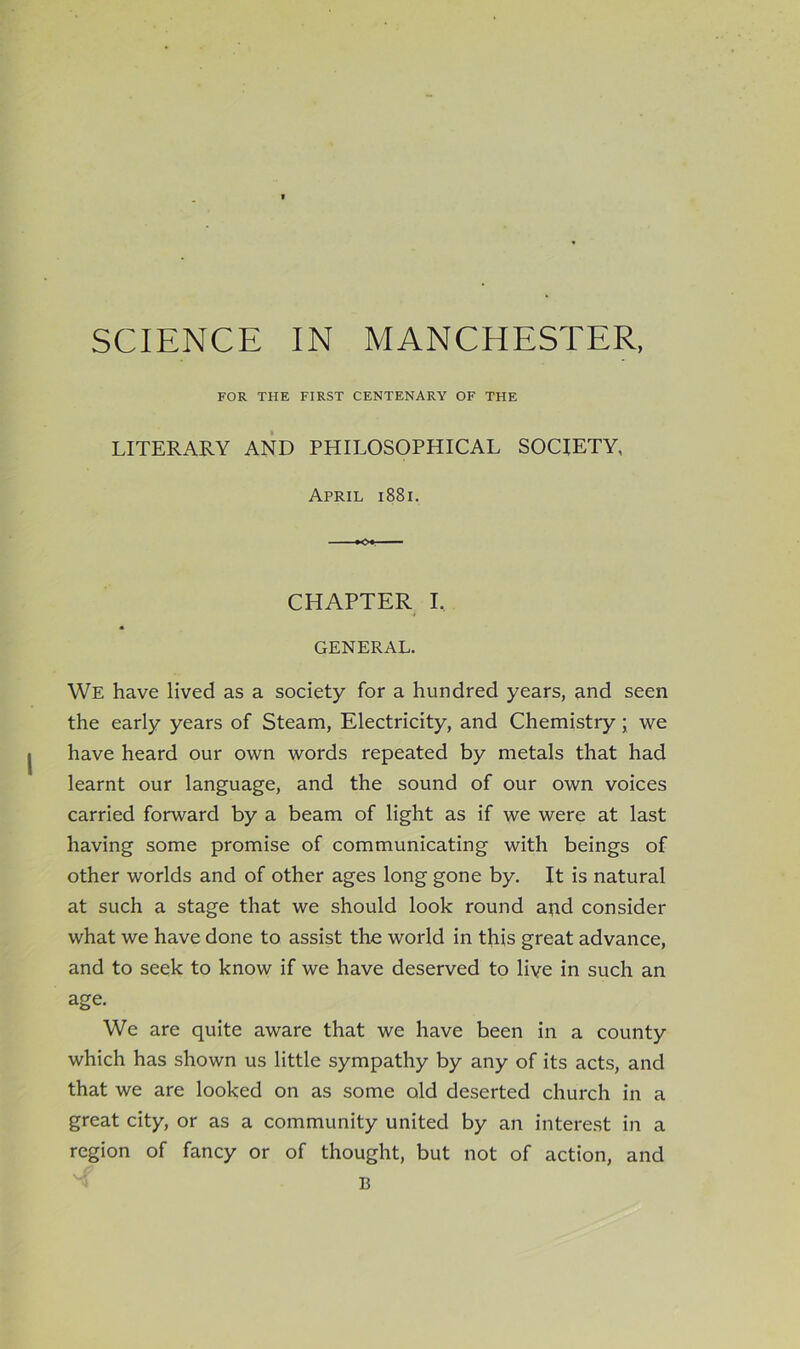 SCIENCE IN MANCHESTER, FOR THE FIRST CENTENARY OF THE LITERARY AND PHILOSOPHICAL SOCIETY, April i88i. —■■ — CHAPTER I, GENERAL. We have lived as a society for a hundred years, and seen the early years of Steam, Electricity, and Chemistry; we have heard our own words repeated by metals that had learnt our language, and the sound of our own voices carried forward by a beam of light as if we were at last having some promise of communicating with beings of other worlds and of other ages long gone by. It is natural at such a stage that we should look round and consider what we have done to assist the world in this great advance, and to seek to know if we have deserved to live in such an age. We are quite aware that we have been in a county which has shown us little sympathy by any of its acts, and that we are looked on as some old deserted church in a great city, or as a community united by an intere.st in a region of fancy or of thought, but not of action, and