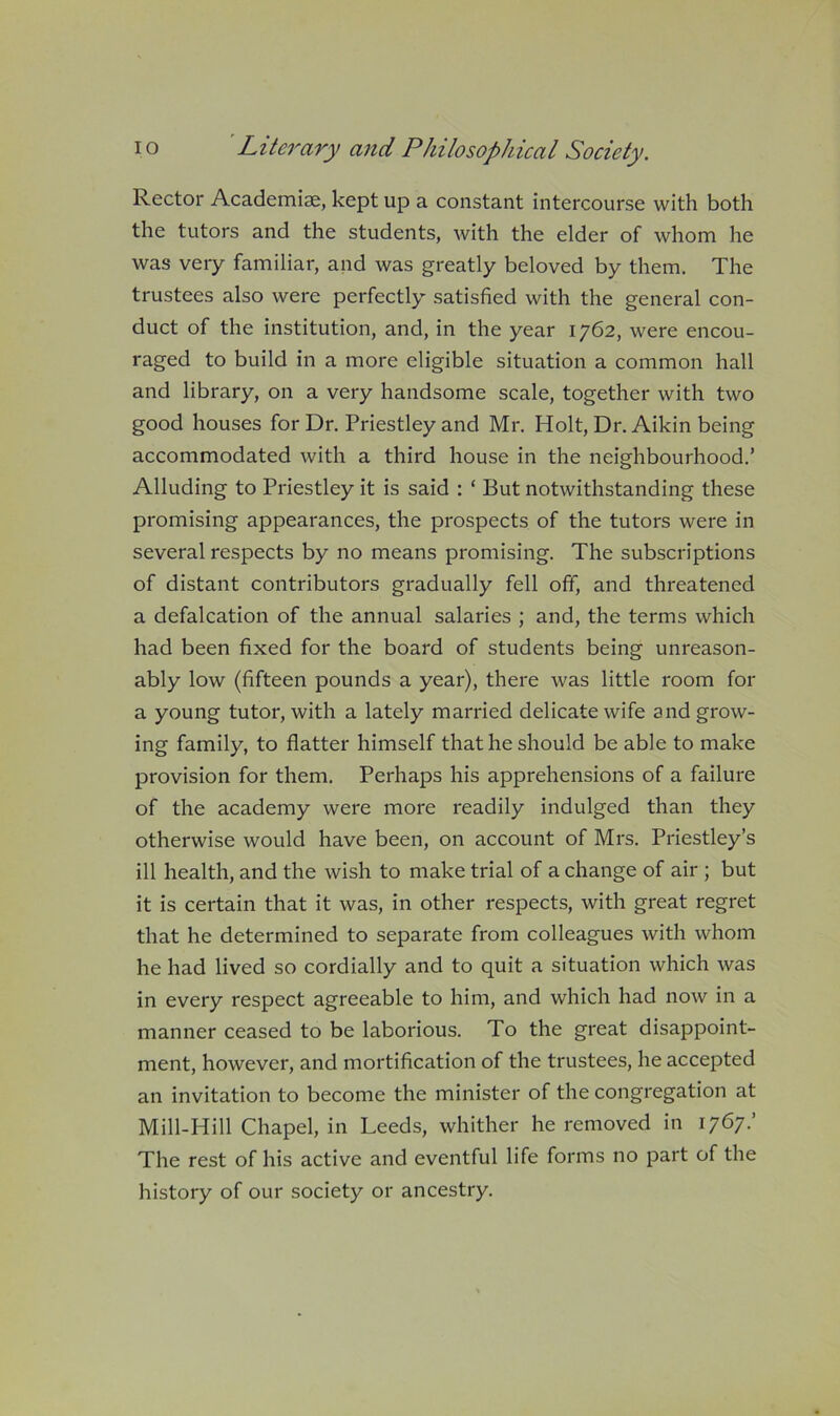 Rector Academise, kept up a constant intercourse with both the tutors and the students, with the elder of whom he was very familiar, and was greatly beloved by them. The trustees also were perfectly satisfied with the general con- duct of the institution, and, in the year 1762, were encou- raged to build in a more eligible situation a common hall and library, on a very handsome scale, together with two good houses for Dr. Priestley and Mr. Holt, Dr. Aikin being accommodated with a third house in the neighbourhood.’ Alluding to Priestley it is said : ‘ But notwithstanding these promising appearances, the prospects of the tutors were in several respects by no means promising. The subscriptions of distant contributors gradually fell off, and threatened a defalcation of the annual salaries ; and, the terms which had been fixed for the board of students being unreason- ably low (fifteen pounds a year), there was little room for a young tutor, with a lately married delicate wife and grow- ing family, to flatter himself that he should be able to make provision for them. Perhaps his apprehensions of a failure of the academy were more readily indulged than they otherwise would have been, on account of Mrs. Priestley’s ill health, and the wish to make trial of a change of air ; but it is certain that it was, in other respects, with great regret that he determined to separate from colleagues with whom he had lived so cordially and to quit a situation which was in every respect agreeable to him, and which had now in a manner ceased to be laborious. To the great disappoint- ment, however, and mortification of the trustees, he accepted an invitation to become the minister of the congregation at Mill-Hill Chapel, in Leeds, whither he removed in 1767.’ The rest of his active and eventful life forms no part of the history of our society or ancestry.