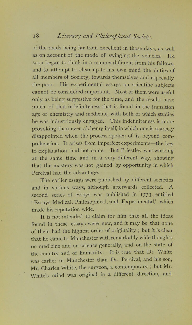 of the roads being far from excellent in those days, as well as on account of the mode of swinging the vehicles. He soon began to think in a manner different from his fellows, and to attempt to clear up to his own mind the duties of all members of Society, towards themselves and especially the poor. His experimental essays on scientific subjects cannot be considered important. Most of them were useful only as being suggestive for the time, and the results have much of that indefiniteness that is found in the transition age of chemistry and medicine, with both of which studies he was industriously engaged. This indefiniteness is more provoking than even alchemy itself, in which one is scarcely disappointed when the process spoken of is beyond com- prehension. It arises from imperfect experiments—the key to explanation had not come. But Priestley was working at the same time and in a very different way, showing that the mastery was not gained by opportunity in which Percival had the advantage. The earlier essays were published by different societies and in various ways, although afterwards collected. A second series of essays was published in 1773, entitled ‘ Essays Medical, Philosophical, and Experimental,’ which made his reputation wide. It is not intended to claim for him that all the ideas found in these essays were new, and it may be that none of them had the highest order of originality ; but it is clear that he came to Manchester with remarkably wide thoughts on medicine and on science generally, and on the state of the country and of humanity. It is true that Dr. White was earlier in Manchester than Dr. Percival, and his son, Mr. Charles White, the surgeon, a contemporary ; but Mr. White’s mind was original in a different direction, and