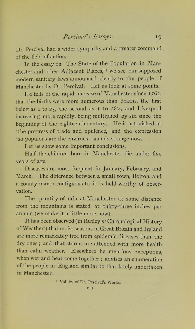 PercivaVs Essays. T9 Dr. Percival had a wider sympathy and a greater command of the field of action. In the essay on ‘ The State of the Population in Man- chester and other Adjacent Places,’' we see our supposed modern sanitary laws announced clearly to the people of Manchester by Dr. Percival. Let us look at some points. He tells of the rapid increase of Manchester since 1765, that the births were more numerous than deaths, the first being as i to 25, the second as i to 28-4, and Liverpool increasing more rapidly, being multiplied by six since the beginning of the eighteenth century. He is astonished at ‘ the progress of trade and opulence,’ and the expression ‘ so populous are the environs ’ sounds strange now. Let us show some important conclusions. Half the children born in Manchester die under five years of age. Diseases are most frequent in January, February, and March. The difference between a small town, Bolton, and a county manor contiguous to it is held worthy of obser- vation. The quantity of rain at Manchester at some distance from the mountains is stated at thirty-three inches per annum (we make it a little more now). It has been observed (in Rutley’s ‘Chronological History of Weather’) that moist seasons in Great Britain and Ireland are more remarkably free from epidemic diseases than the dry ones; and that storms are attended with more health than calm weather. Elsewhere he mentions exceptions, when wet and heat come together ; advises an enumeration of the people in England similar to that lately undertaken in Manchester.