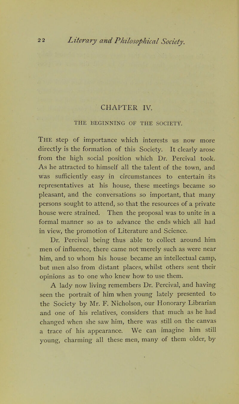 CHAPTER IV. THE BEGINNING OF THE SOCIETY. The step of importance which interests us now more directly is the formation of this Society. It clearly arose from the high social position which Dr. Percival took. As he attracted to himself all the talent of the town, and was sufficiently easy in circumstances to entertain its representatives at his house, these meetings became so pleasant, and the conversations so important, that many persons sought to attend, so that the resources of a private house were strained. Then the proposal was to unite in a formal manner so as to advance the ends which all had in view, the promotion of Literature and Science. Dr. Percival being thus able to collect around him men of influence, there came not merely such as were near him, and to whom his house became an intellectual camp, but men also from distant place.s, whilst others sent their opinions as to one who knew how to use them. A lady now living remembers Dr. Percival, and having seen the portrait of him when young lately presented to the Society by Mr. F, Nicholson, our Honorary Librarian and one of his relatives, considers that much as he had changed when she saw him, there was still on the canvas a trace of his appearance. We can imagine him still young, charming all these men, many of them older, by